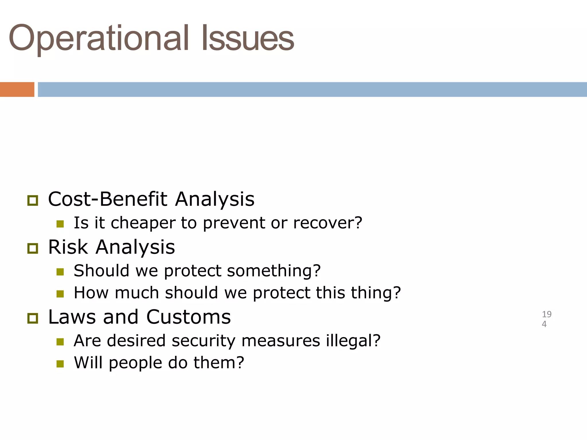 Operational Issues
19
4
 Cost-Benefit Analysis
 Is it cheaper to prevent or recover?
 Risk Analysis
 Should we protect something?
 How much should we protect this thing?
 Laws and Customs
 Are desired security measures illegal?
 Will people do them?
 