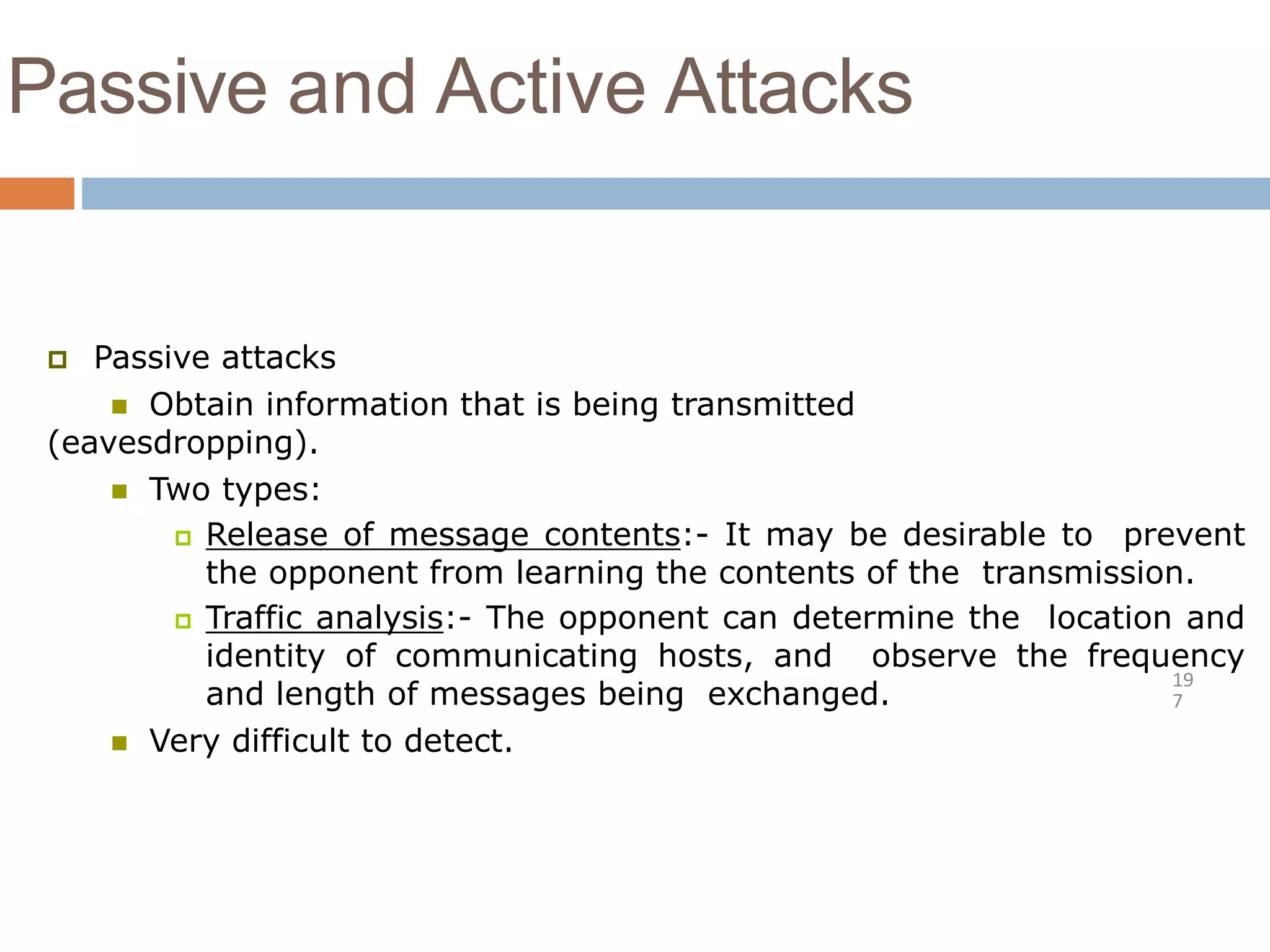 Passive and Active Attacks
19
7
 Passive attacks
 Obtain information that is being transmitted
(eavesdropping).
 Two types:
 Release of message contents:- It may be desirable to prevent
the opponent from learning the contents of the transmission.
 Traffic analysis:- The opponent can determine the location and
identity of communicating hosts, and observe the frequency
and length of messages being exchanged.
 Very difficult to detect.
 