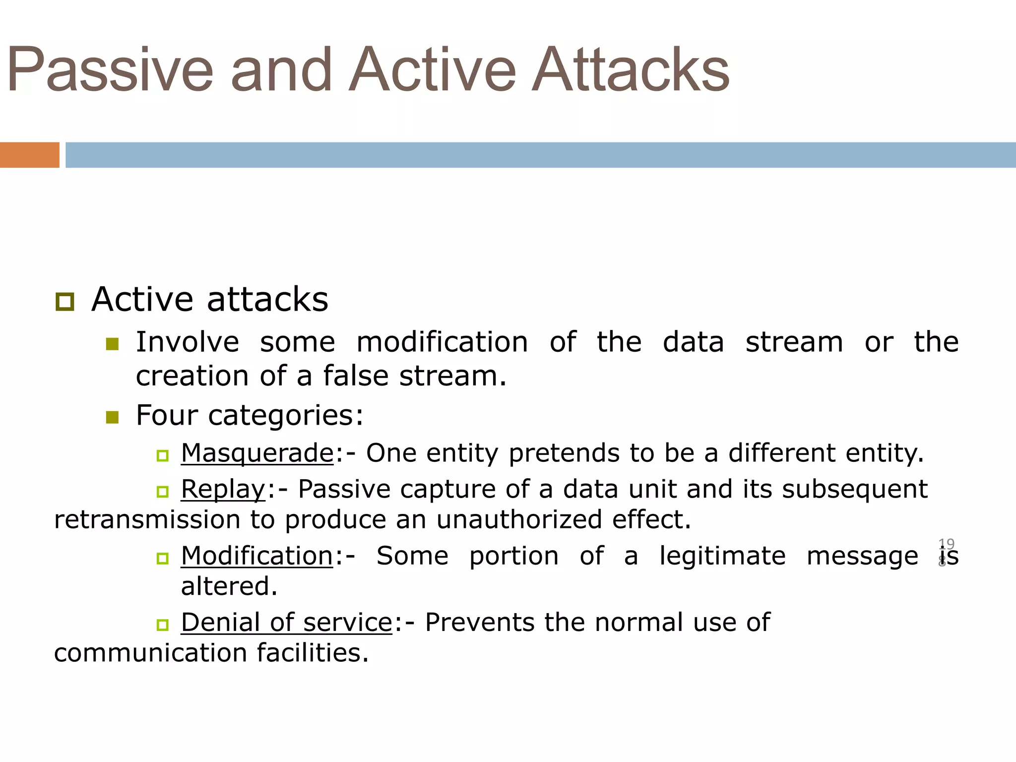 Passive and Active Attacks
19
8
 Active attacks
 Involve some modification of the data stream or the
creation of a false stream.
 Four categories:
 Masquerade:- One entity pretends to be a different entity.
 Replay:- Passive capture of a data unit and its subsequent
retransmission to produce an unauthorized effect.
 Modification:- Some portion of a legitimate message is
altered.
 Denial of service:- Prevents the normal use of
communication facilities.
 