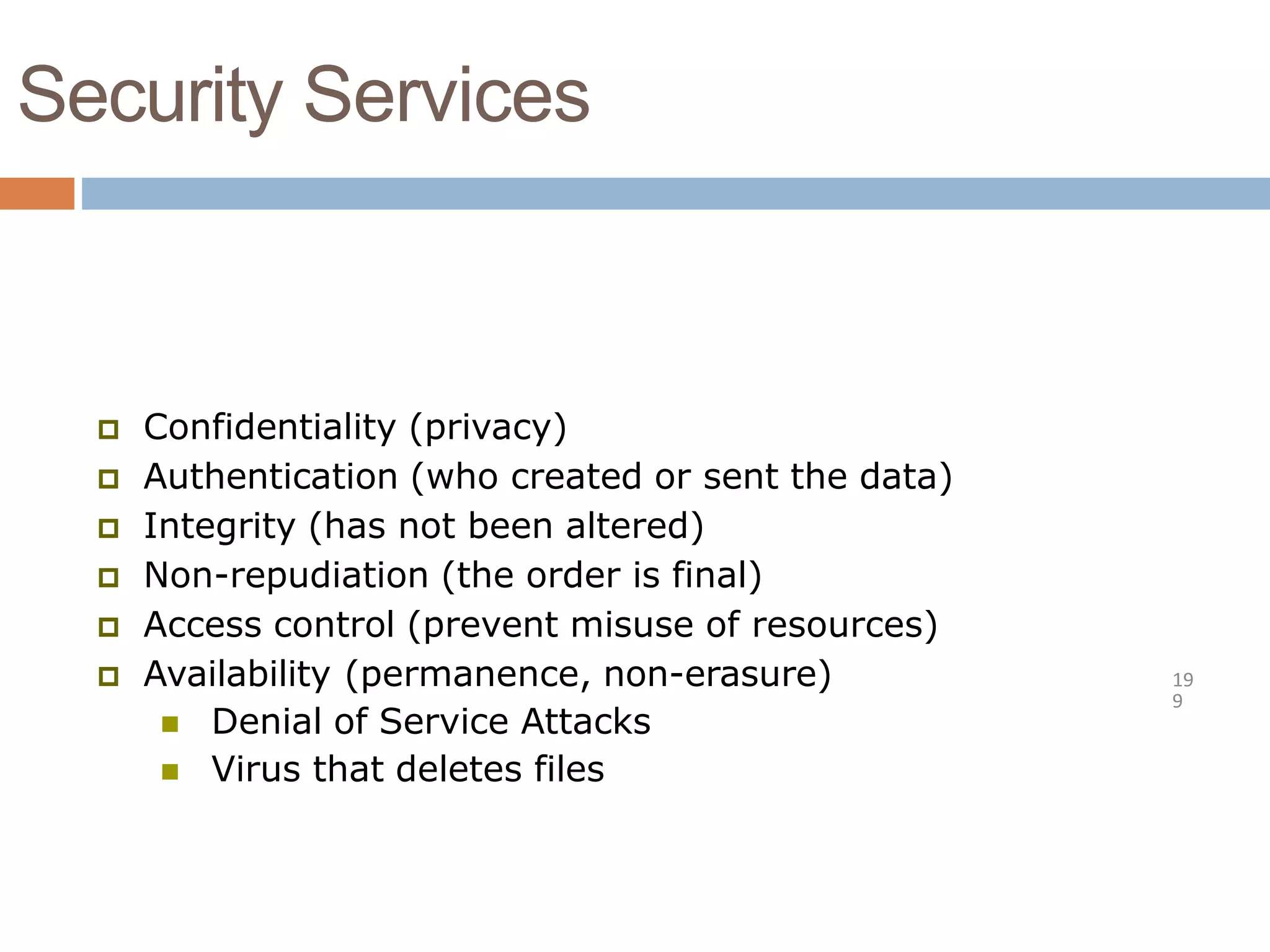 Security Services
19
9
 Confidentiality (privacy)
 Authentication (who created or sent the data)
 Integrity (has not been altered)
 Non-repudiation (the order is final)
 Access control (prevent misuse of resources)
 Availability (permanence, non-erasure)
 Denial of Service Attacks
 Virus that deletes files
 