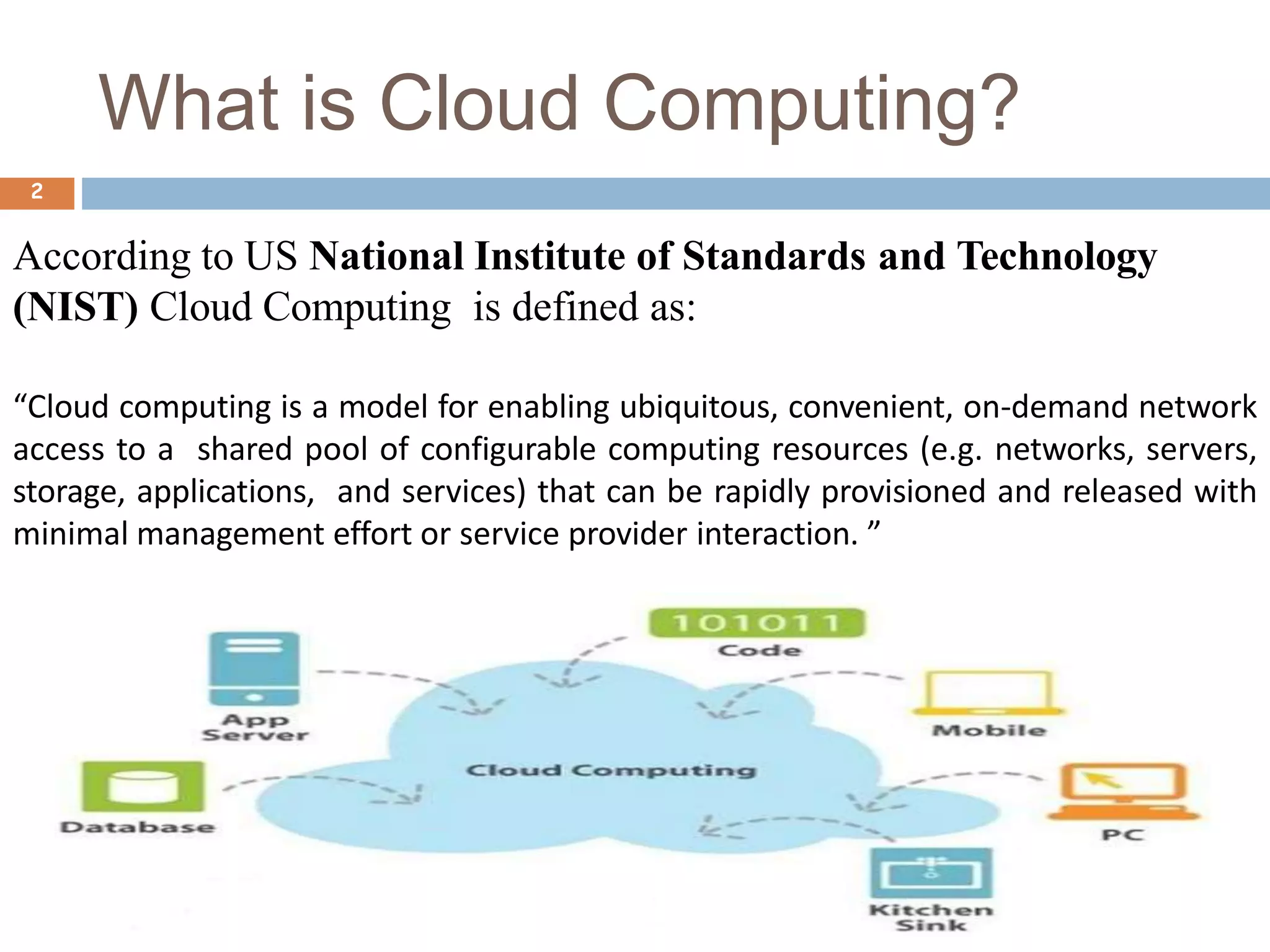 What is Cloud Computing?
2
According to US National Institute of Standards and Technology
(NIST) Cloud Computing is defined as:
“Cloud computing is a model for enabling ubiquitous, convenient, on-demand network
access to a shared pool of configurable computing resources (e.g. networks, servers,
storage, applications, and services) that can be rapidly provisioned and released with
minimal management effort or service provider interaction. ”
 