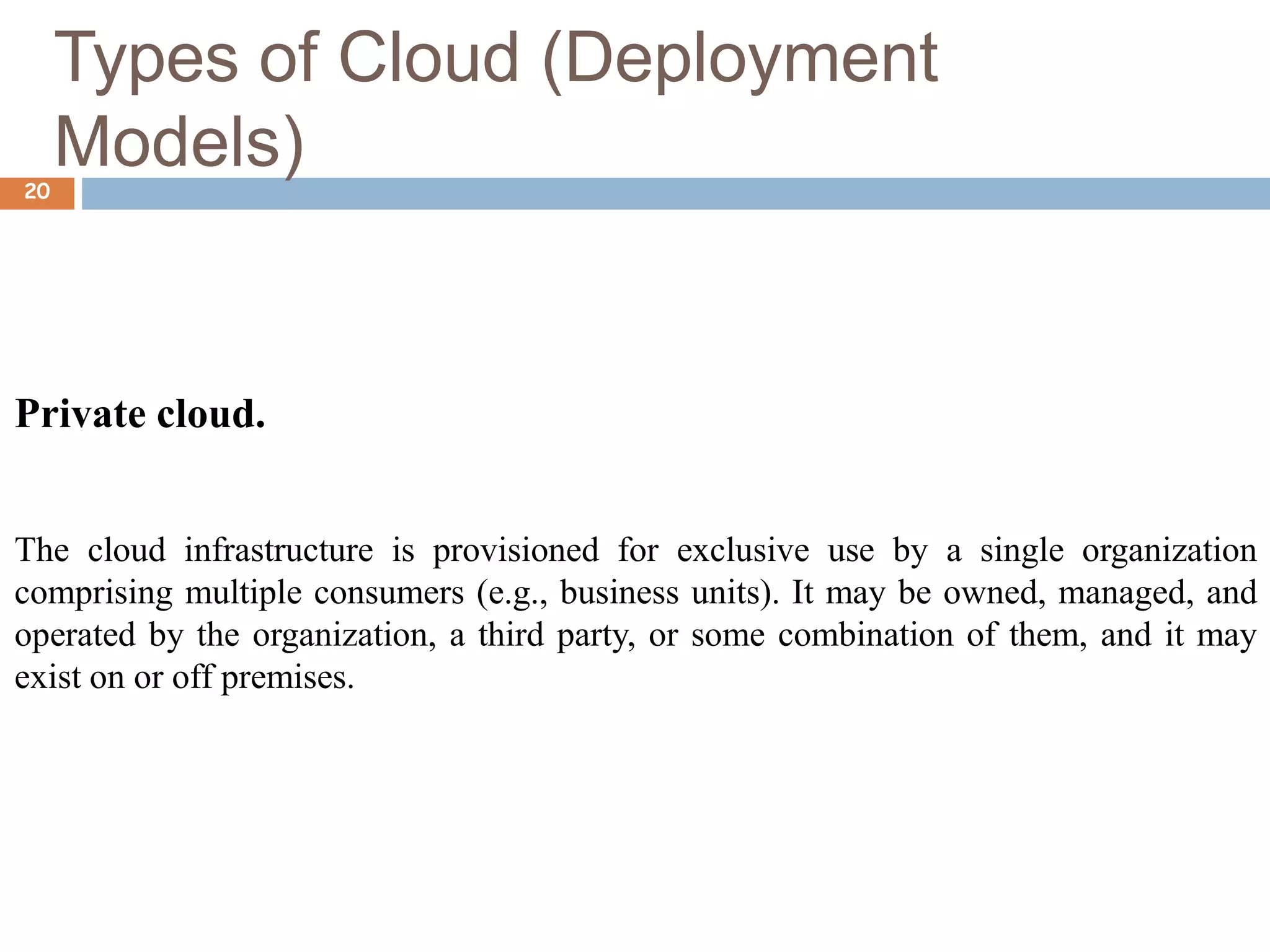 Types of Cloud (Deployment
Models)
20
Private cloud.
The cloud infrastructure is provisioned for exclusive use by a single organization
comprising multiple consumers (e.g., business units). It may be owned, managed, and
operated by the organization, a third party, or some combination of them, and it may
exist on or off premises.
 