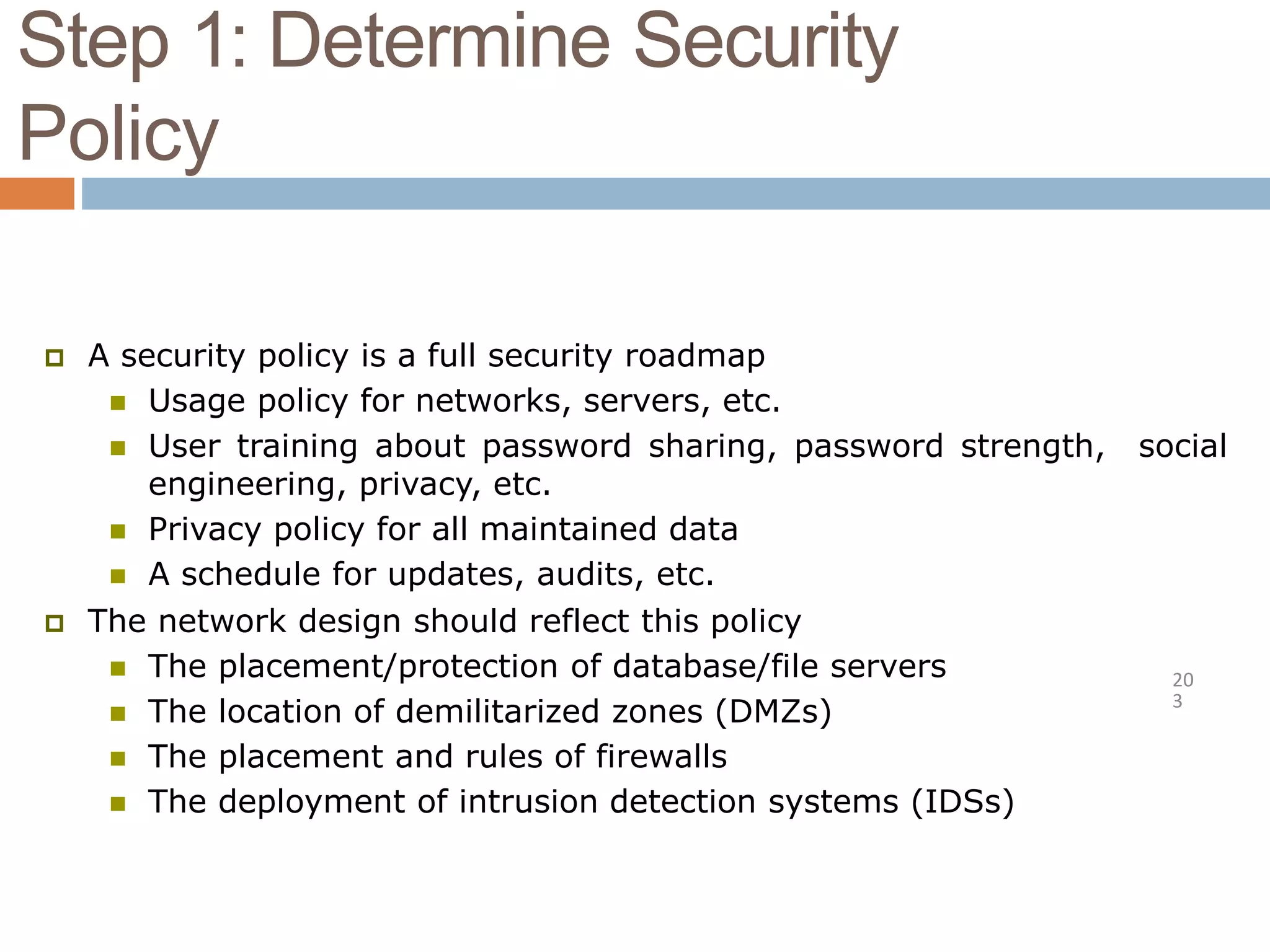 Step 1: Determine Security
Policy
20
3
 A security policy is a full security roadmap
 Usage policy for networks, servers, etc.
 User training about password sharing, password strength, social
engineering, privacy, etc.
 Privacy policy for all maintained data
 A schedule for updates, audits, etc.
 The network design should reflect this policy
 The placement/protection of database/file servers
 The location of demilitarized zones (DMZs)
 The placement and rules of firewalls
 The deployment of intrusion detection systems (IDSs)
 