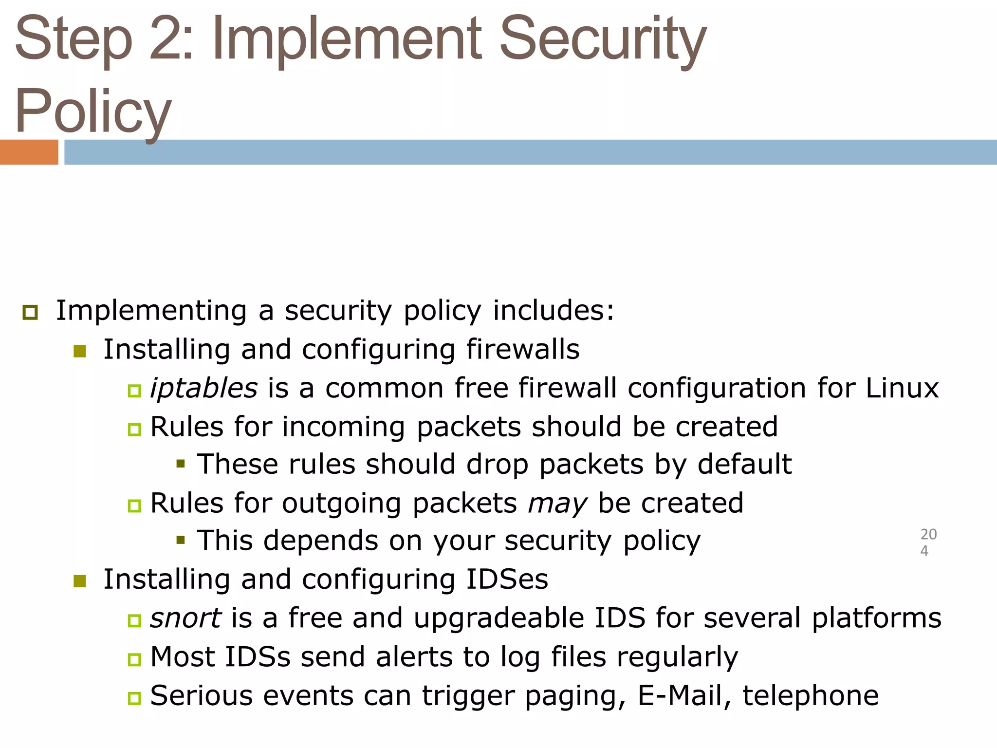 Step 2: Implement Security
Policy
20
4
 Implementing a security policy includes:
 Installing and configuring firewalls
 iptables is a common free firewall configuration for Linux
 Rules for incoming packets should be created
 These rules should drop packets by default
 Rules for outgoing packets may be created
 This depends on your security policy
 Installing and configuring IDSes
 snort is a free and upgradeable IDS for several platforms
 Most IDSs send alerts to log files regularly
 Serious events can trigger paging, E-Mail, telephone
 