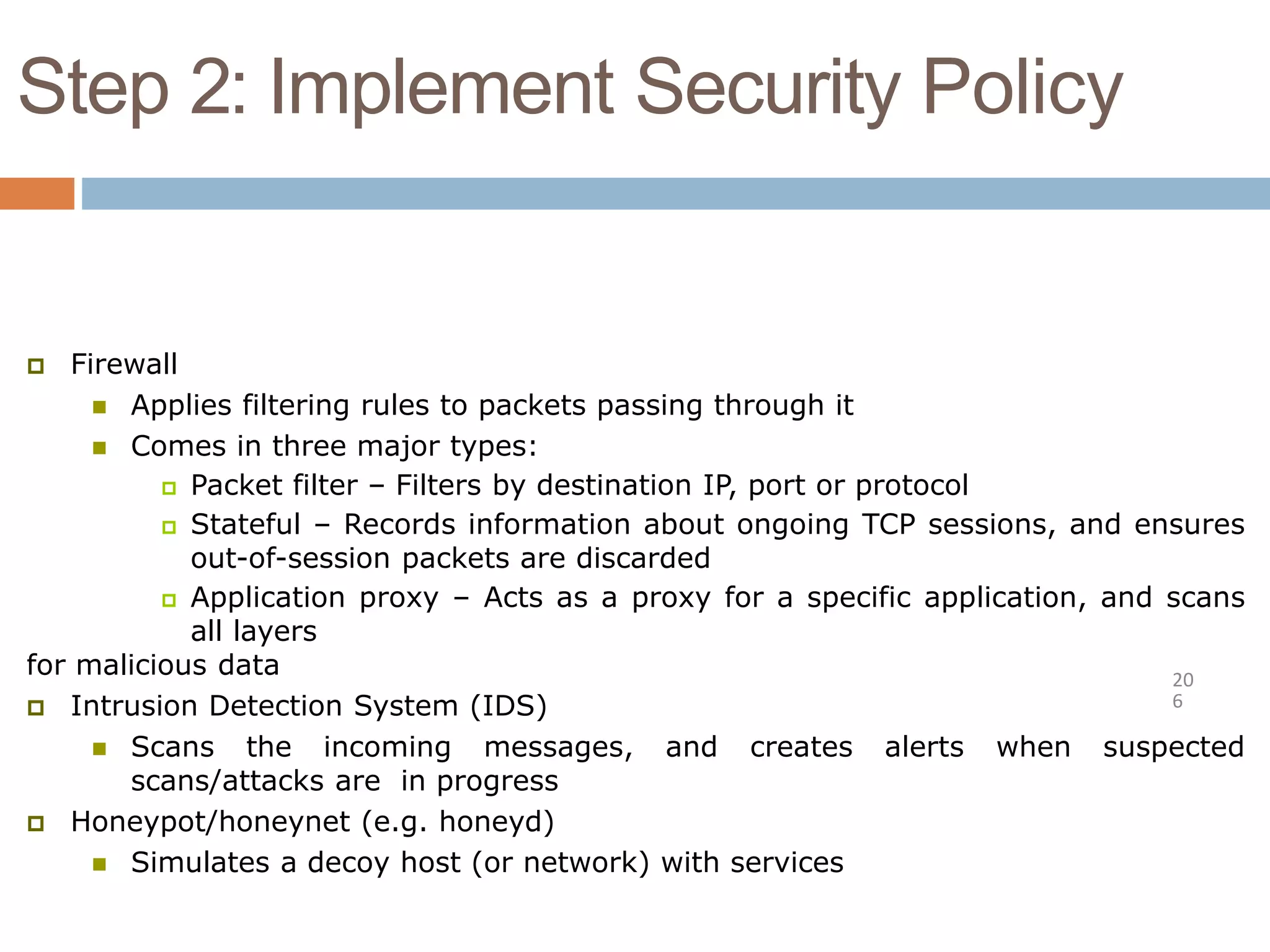 Step 2: Implement Security Policy
20
6
 Firewall
 Applies filtering rules to packets passing through it
 Comes in three major types:
 Packet filter – Filters by destination IP, port or protocol
 Stateful – Records information about ongoing TCP sessions, and ensures
out-of-session packets are discarded
 Application proxy – Acts as a proxy for a specific application, and scans
all layers
for malicious data
 Intrusion Detection System (IDS)
 Scans the incoming messages, and creates alerts when suspected
scans/attacks are in progress
 Honeypot/honeynet (e.g. honeyd)
 Simulates a decoy host (or network) with services
 