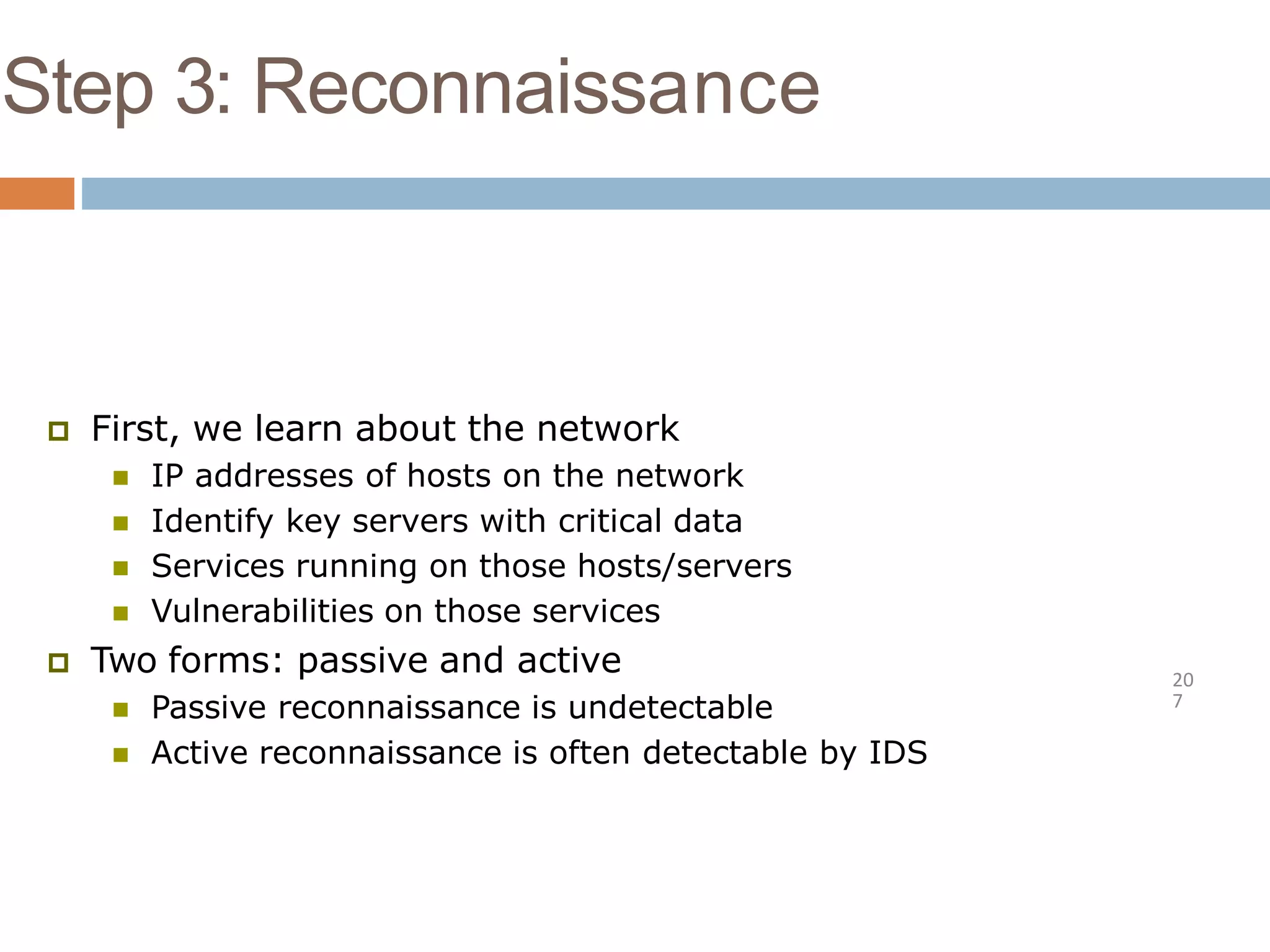 Step 3: Reconnaissance
20
7
 First, we learn about the network
 IP addresses of hosts on the network
 Identify key servers with critical data
 Services running on those hosts/servers
 Vulnerabilities on those services
 Two forms: passive and active
 Passive reconnaissance is undetectable
 Active reconnaissance is often detectable by IDS
 