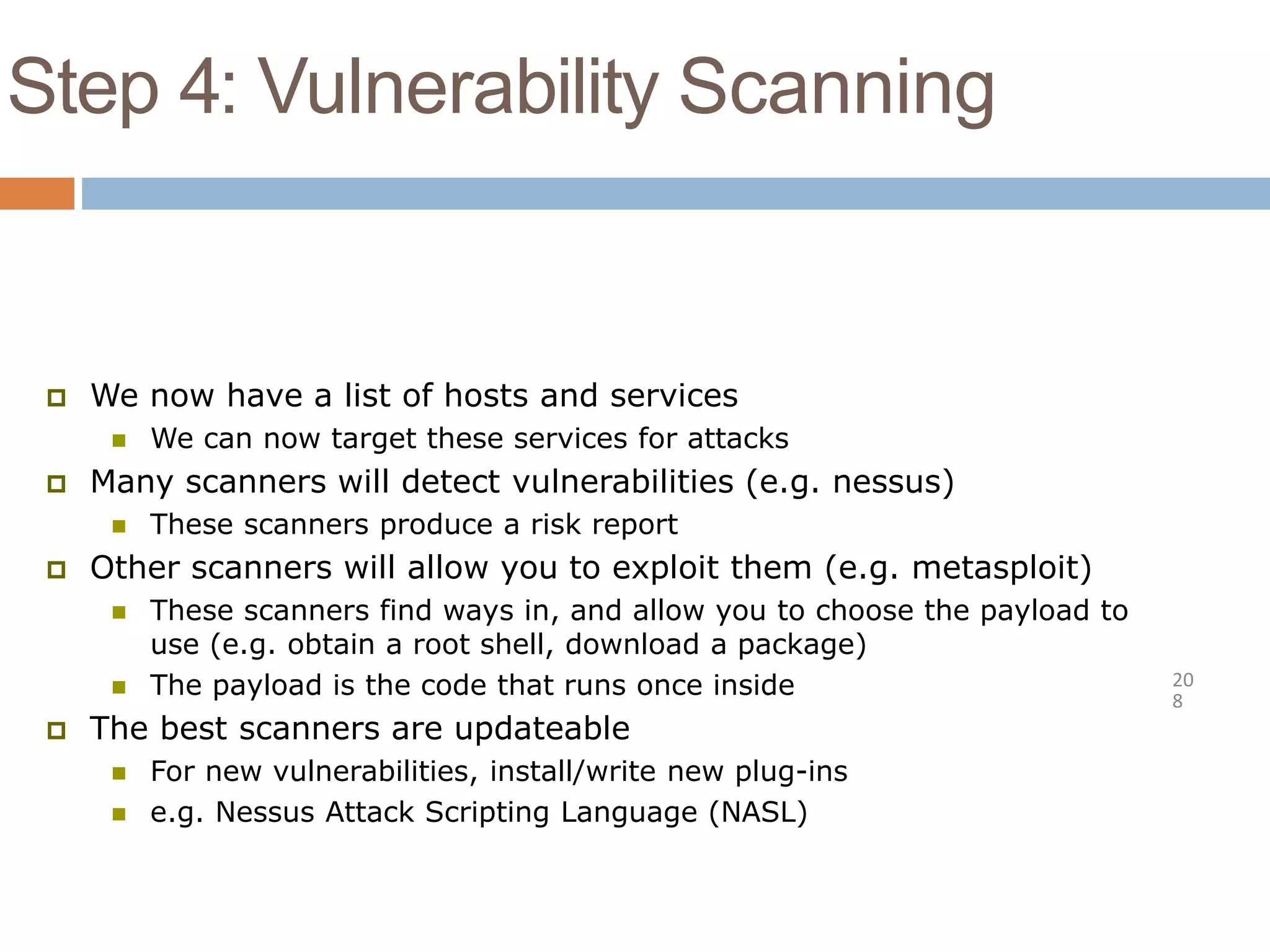 Step 4: Vulnerability Scanning
20
8
 We now have a list of hosts and services
 We can now target these services for attacks
 Many scanners will detect vulnerabilities (e.g. nessus)
 These scanners produce a risk report
 Other scanners will allow you to exploit them (e.g. metasploit)
 These scanners find ways in, and allow you to choose the payload to
use (e.g. obtain a root shell, download a package)
 The payload is the code that runs once inside
 The best scanners are updateable
 For new vulnerabilities, install/write new plug-ins
 e.g. Nessus Attack Scripting Language (NASL)
 
