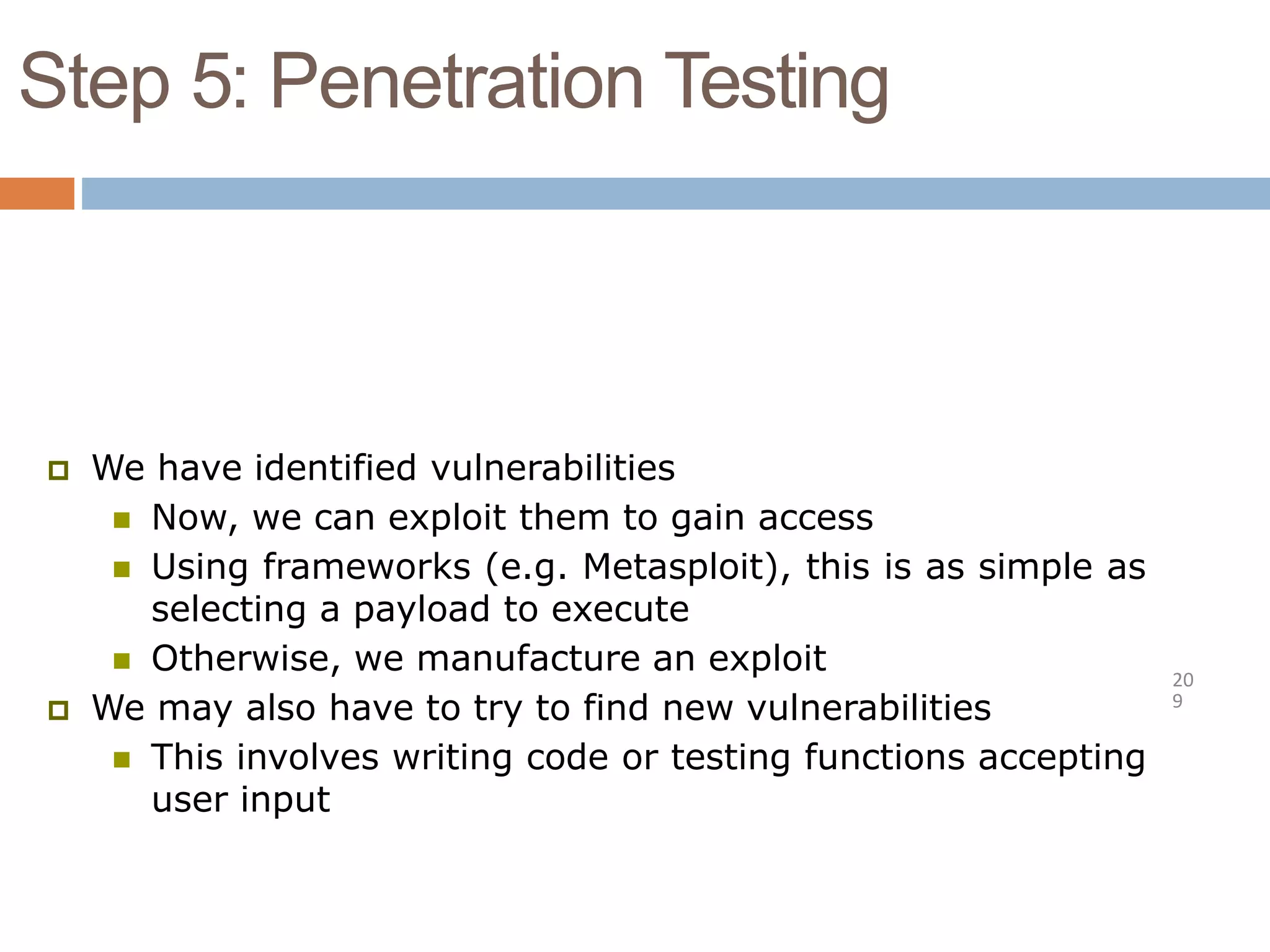 Step 5: Penetration Testing
20
9
 We have identified vulnerabilities
 Now, we can exploit them to gain access
 Using frameworks (e.g. Metasploit), this is as simple as
selecting a payload to execute
 Otherwise, we manufacture an exploit
 We may also have to try to find new vulnerabilities
 This involves writing code or testing functions accepting
user input
 