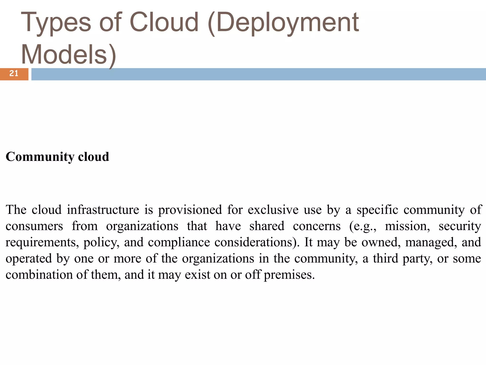 Types of Cloud (Deployment
Models)
21
Community cloud
The cloud infrastructure is provisioned for exclusive use by a specific community of
consumers from organizations that have shared concerns (e.g., mission, security
requirements, policy, and compliance considerations). It may be owned, managed, and
operated by one or more of the organizations in the community, a third party, or some
combination of them, and it may exist on or off premises.
 