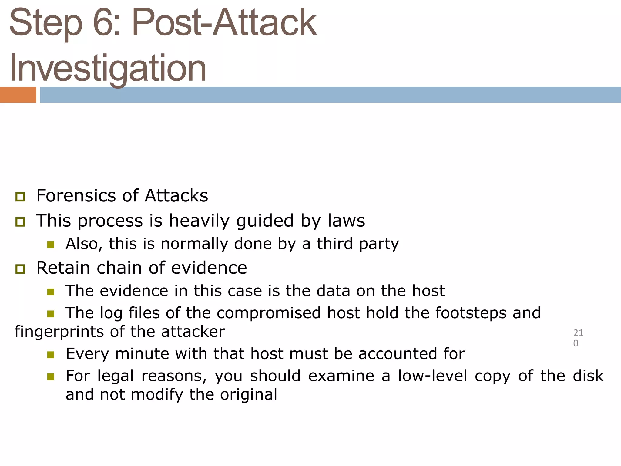 Step 6: Post-Attack
Investigation
21
0
 Forensics of Attacks
 This process is heavily guided by laws
 Also, this is normally done by a third party
 Retain chain of evidence
 The evidence in this case is the data on the host
 The log files of the compromised host hold the footsteps and
fingerprints of the attacker
 Every minute with that host must be accounted for
 For legal reasons, you should examine a low-level copy of the disk
and not modify the original
 