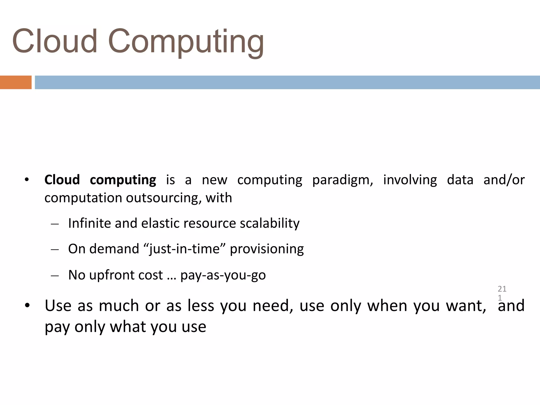 Cloud Computing
21
1
• Cloud computing is a new computing paradigm, involving data and/or
computation outsourcing, with
– Infinite and elastic resource scalability
– On demand “just-in-time” provisioning
– No upfront cost … pay-as-you-go
• Use as much or as less you need, use only when you want, and
pay only what you use
 