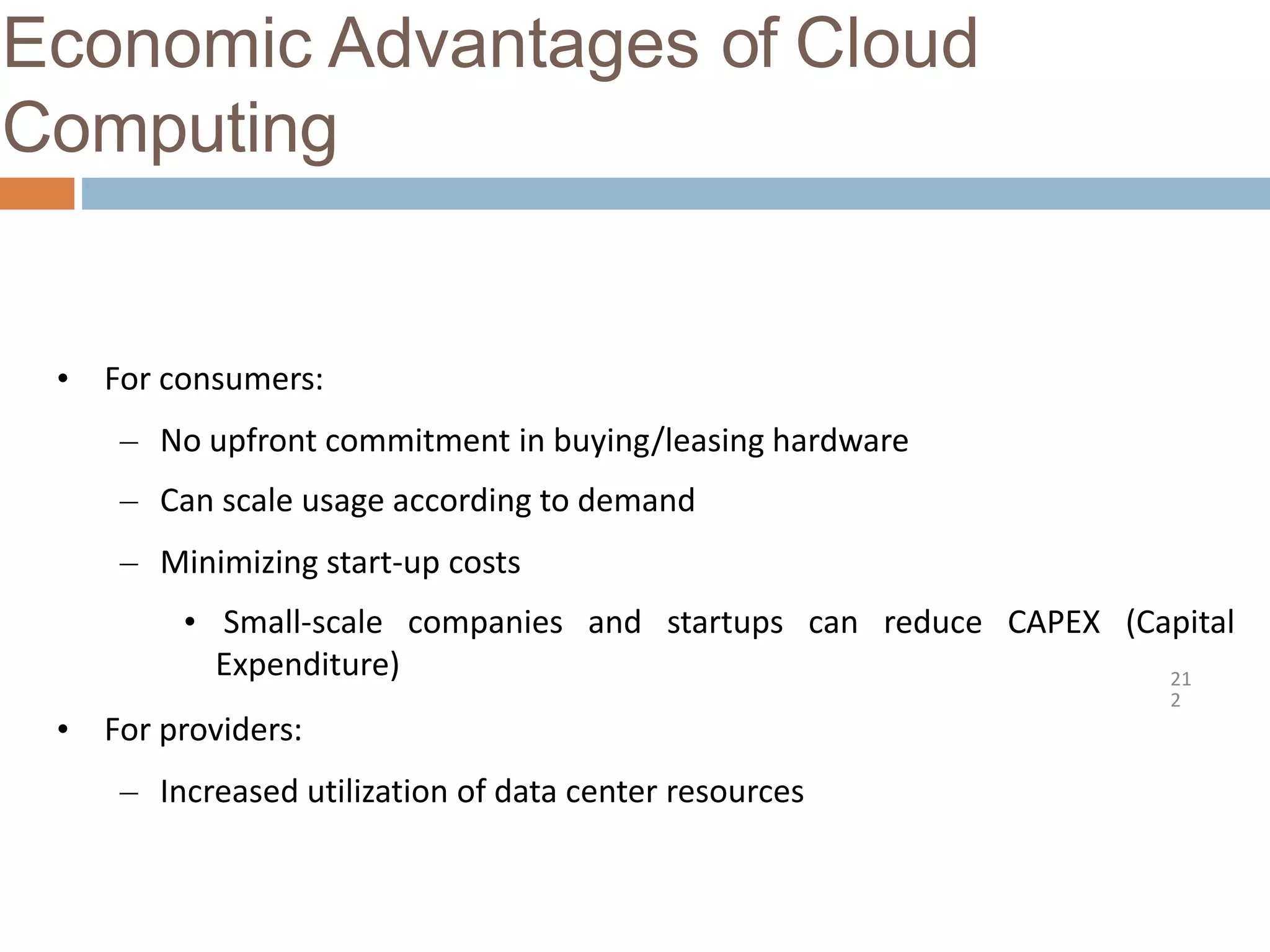 Economic Advantages of Cloud
Computing
21
2
• For consumers:
– No upfront commitment in buying/leasing hardware
– Can scale usage according to demand
– Minimizing start-up costs
• Small-scale companies and startups can reduce CAPEX (Capital
Expenditure)
• For providers:
– Increased utilization of data center resources
 