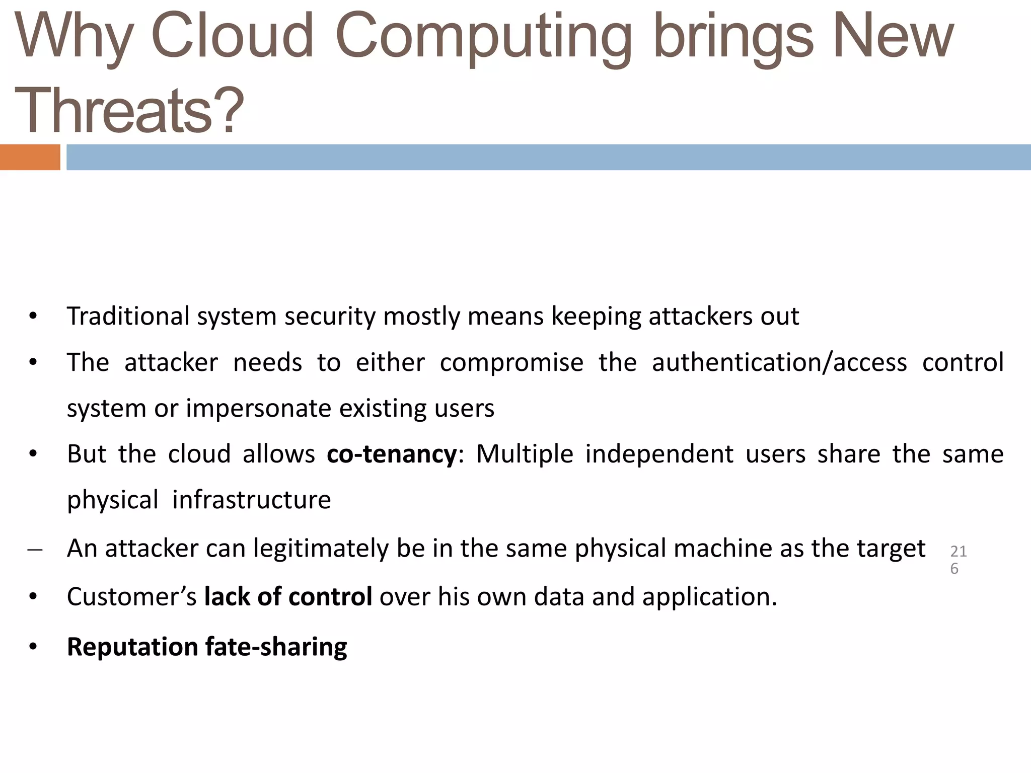 Why Cloud Computing brings New
Threats?
21
6
• Traditional system security mostly means keeping attackers out
• The attacker needs to either compromise the authentication/access control
system or impersonate existing users
• But the cloud allows co-tenancy: Multiple independent users share the same
physical infrastructure
– An attacker can legitimately be in the same physical machine as the target
• Customer’s lack of control over his own data and application.
• Reputation fate-sharing
 