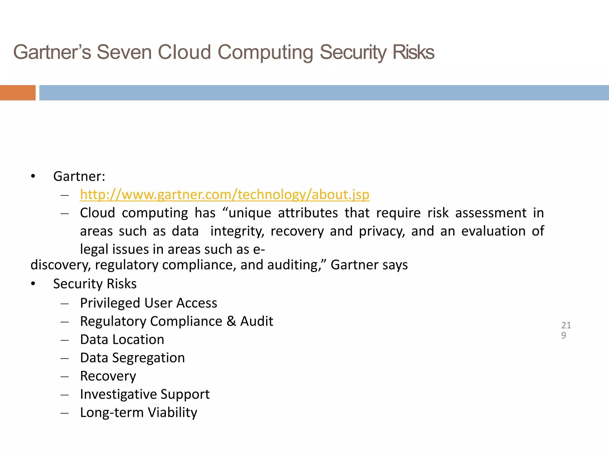 Gartner’s Seven Cloud Computing Security Risks
21
9
• Gartner:
– http://www.gartner.com/technology/about.jsp
– Cloud computing has “unique attributes that require risk assessment in
areas such as data integrity, recovery and privacy, and an evaluation of
legal issues in areas such as e-
discovery, regulatory compliance, and auditing,” Gartner says
• Security Risks
– Privileged User Access
– Regulatory Compliance & Audit
– Data Location
– Data Segregation
– Recovery
– Investigative Support
– Long-term Viability
 