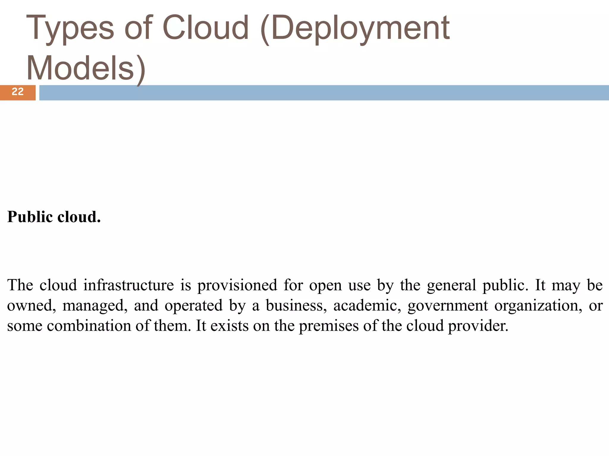 Types of Cloud (Deployment
Models)
22
Public cloud.
The cloud infrastructure is provisioned for open use by the general public. It may be
owned, managed, and operated by a business, academic, government organization, or
some combination of them. It exists on the premises of the cloud provider.
 