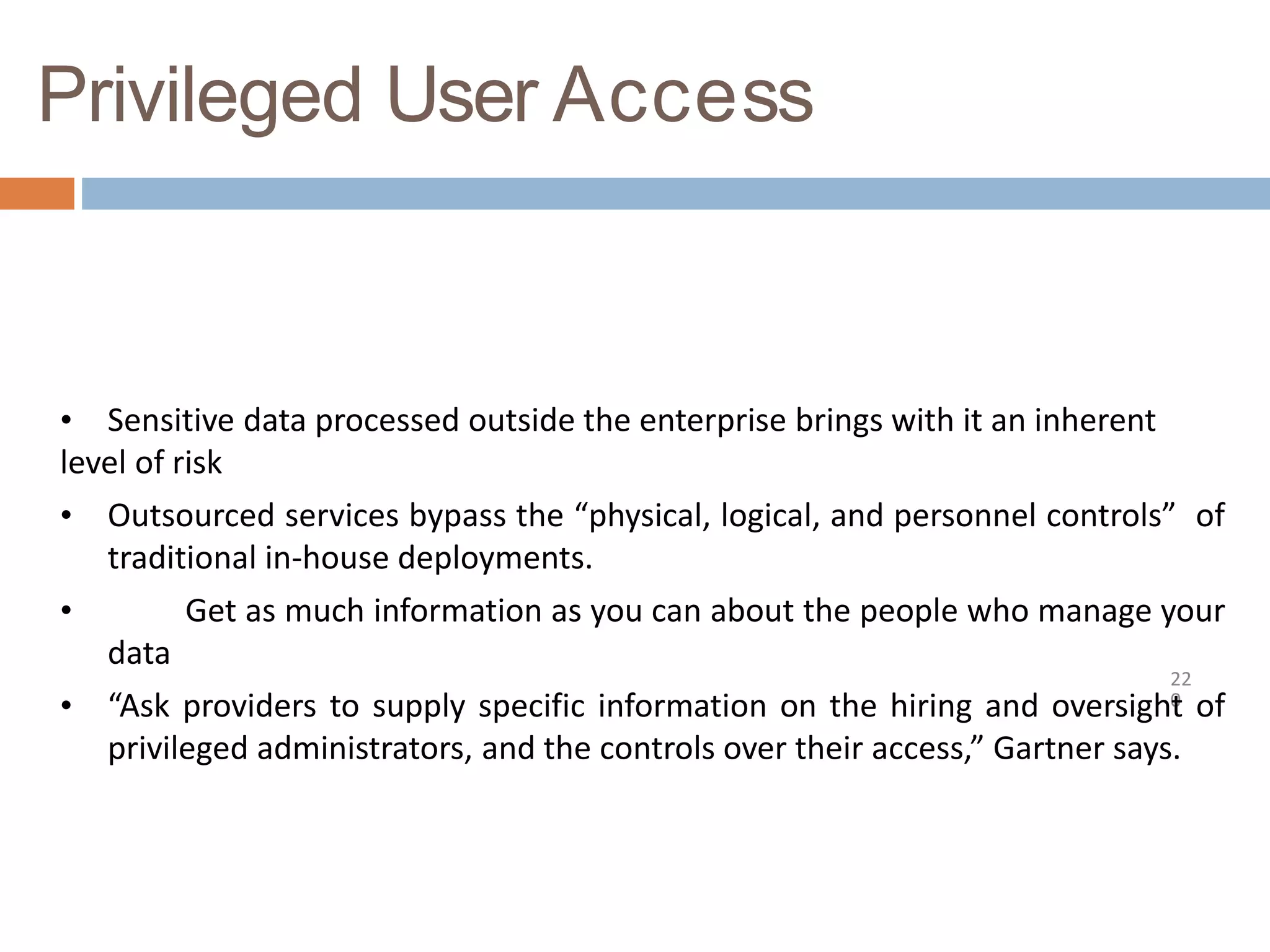 Privileged User Access
22
0
• Sensitive data processed outside the enterprise brings with it an inherent
level of risk
• Outsourced services bypass the “physical, logical, and personnel controls” of
traditional in-house deployments.
• Get as much information as you can about the people who manage your
data
• “Ask providers to supply specific information on the hiring and oversight of
privileged administrators, and the controls over their access,” Gartner says.
 