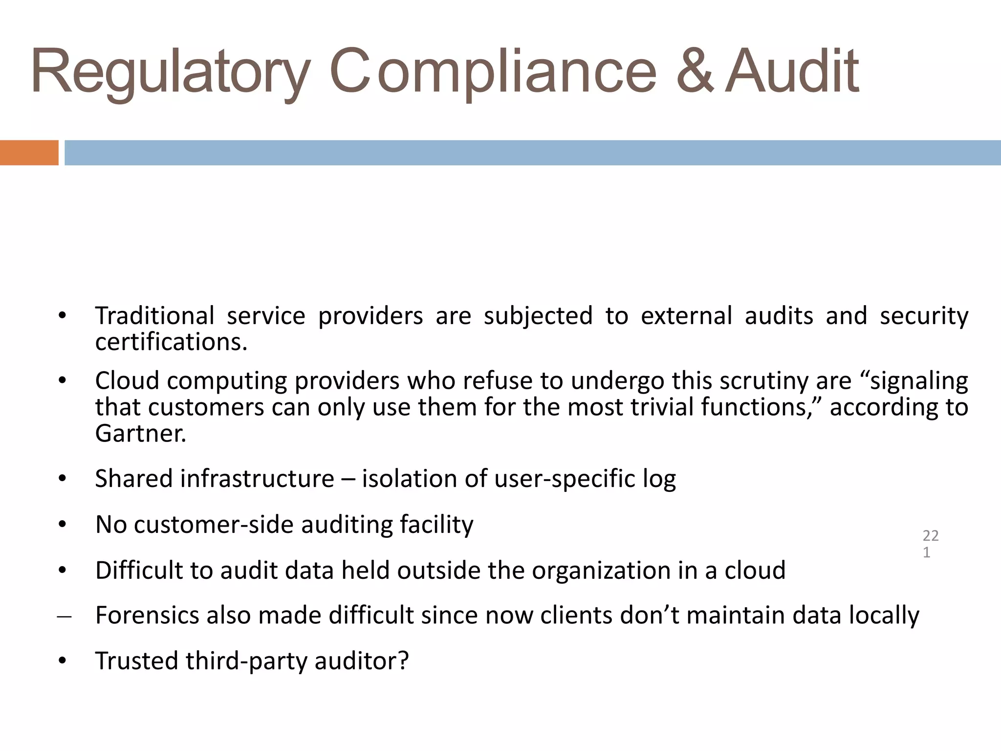 Regulatory Compliance &Audit
22
1
• Traditional service providers are subjected to external audits and security
certifications.
• Cloud computing providers who refuse to undergo this scrutiny are “signaling
that customers can only use them for the most trivial functions,” according to
Gartner.
• Shared infrastructure – isolation of user-specific log
• No customer-side auditing facility
• Difficult to audit data held outside the organization in a cloud
– Forensics also made difficult since now clients don’t maintain data locally
• Trusted third-party auditor?
 