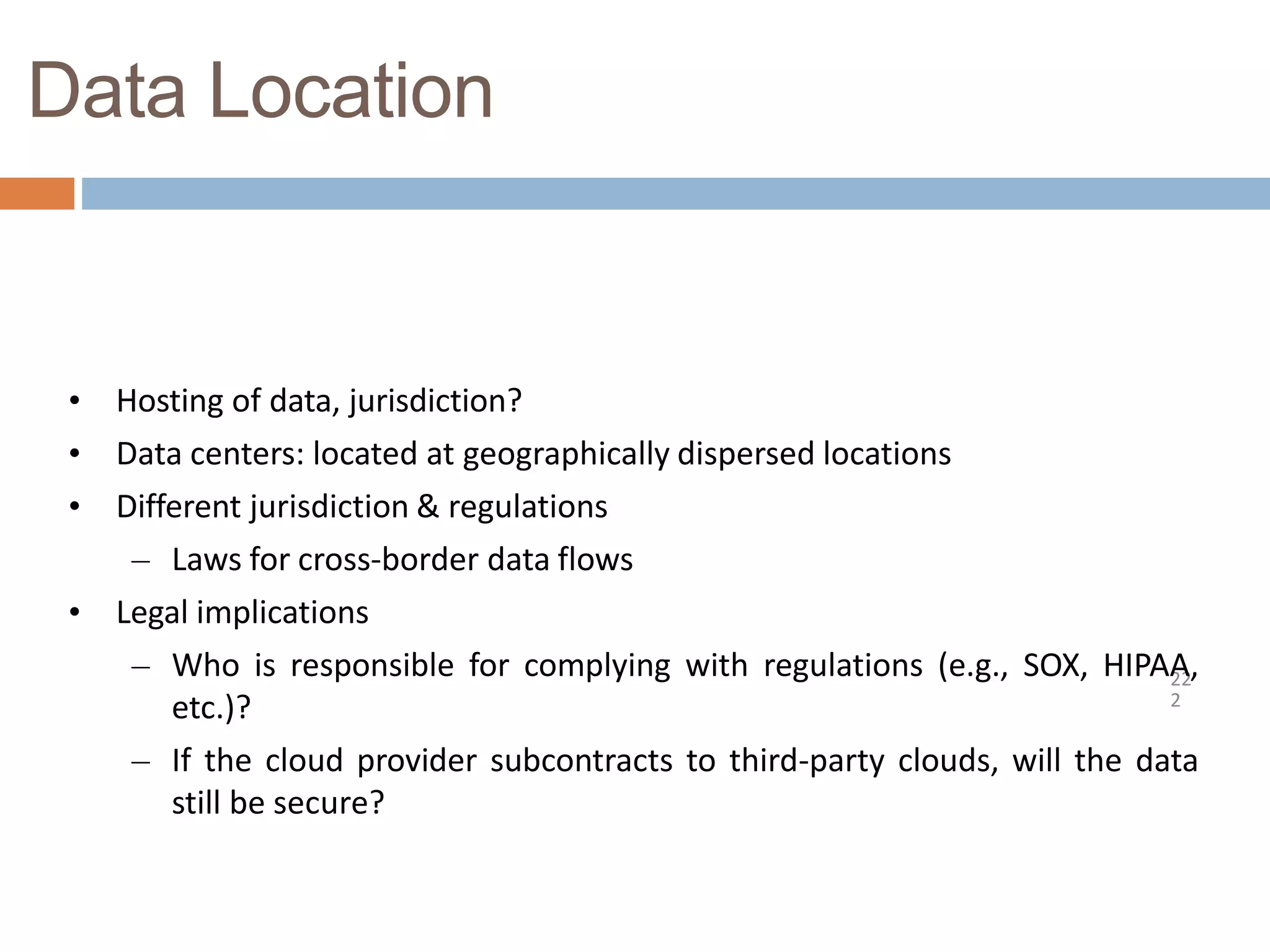 Data Location
22
2
• Hosting of data, jurisdiction?
• Data centers: located at geographically dispersed locations
• Different jurisdiction & regulations
– Laws for cross-border data flows
• Legal implications
– Who is responsible for complying with regulations (e.g., SOX, HIPAA,
etc.)?
– If the cloud provider subcontracts to third-party clouds, will the data
still be secure?
 