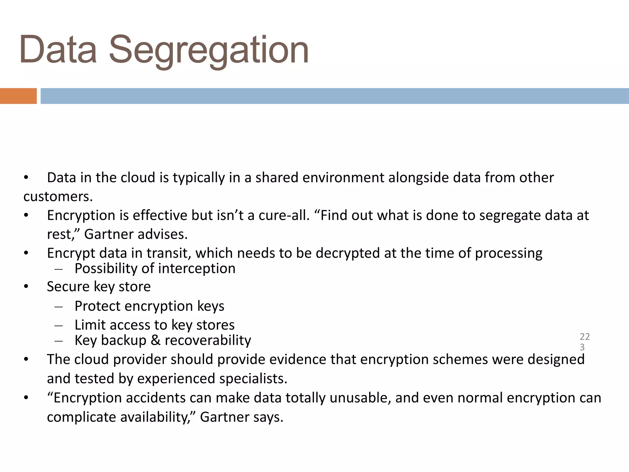 Data Segregation
22
3
• Data in the cloud is typically in a shared environment alongside data from other
customers.
• Encryption is effective but isn’t a cure-all. “Find out what is done to segregate data at
rest,” Gartner advises.
• Encrypt data in transit, which needs to be decrypted at the time of processing
– Possibility of interception
• Secure key store
– Protect encryption keys
– Limit access to key stores
– Key backup & recoverability
• The cloud provider should provide evidence that encryption schemes were designed
and tested by experienced specialists.
• “Encryption accidents can make data totally unusable, and even normal encryption can
complicate availability,” Gartner says.
 