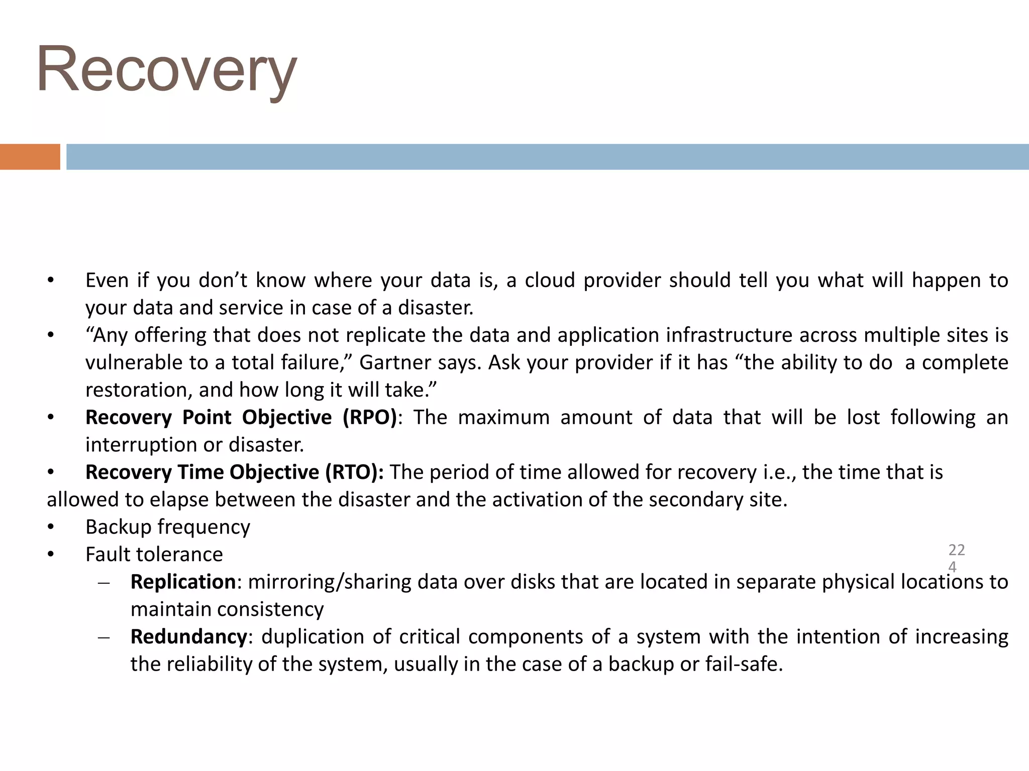 Recovery
22
4
• Even if you don’t know where your data is, a cloud provider should tell you what will happen to
your data and service in case of a disaster.
• “Any offering that does not replicate the data and application infrastructure across multiple sites is
vulnerable to a total failure,” Gartner says. Ask your provider if it has “the ability to do a complete
restoration, and how long it will take.”
• Recovery Point Objective (RPO): The maximum amount of data that will be lost following an
interruption or disaster.
• Recovery Time Objective (RTO): The period of time allowed for recovery i.e., the time that is
allowed to elapse between the disaster and the activation of the secondary site.
• Backup frequency
• Fault tolerance
– Replication: mirroring/sharing data over disks that are located in separate physical locations to
maintain consistency
– Redundancy: duplication of critical components of a system with the intention of increasing
the reliability of the system, usually in the case of a backup or fail-safe.
 