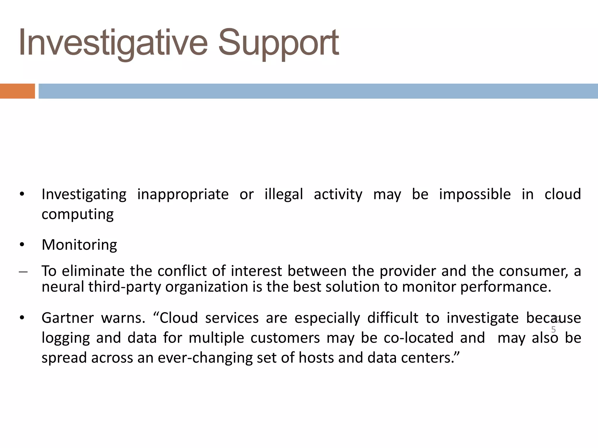 Investigative Support
22
5
• Investigating inappropriate or illegal activity may be impossible in cloud
computing
• Monitoring
– To eliminate the conflict of interest between the provider and the consumer, a
neural third-party organization is the best solution to monitor performance.
• Gartner warns. “Cloud services are especially difficult to investigate because
logging and data for multiple customers may be co-located and may also be
spread across an ever-changing set of hosts and data centers.”
 
