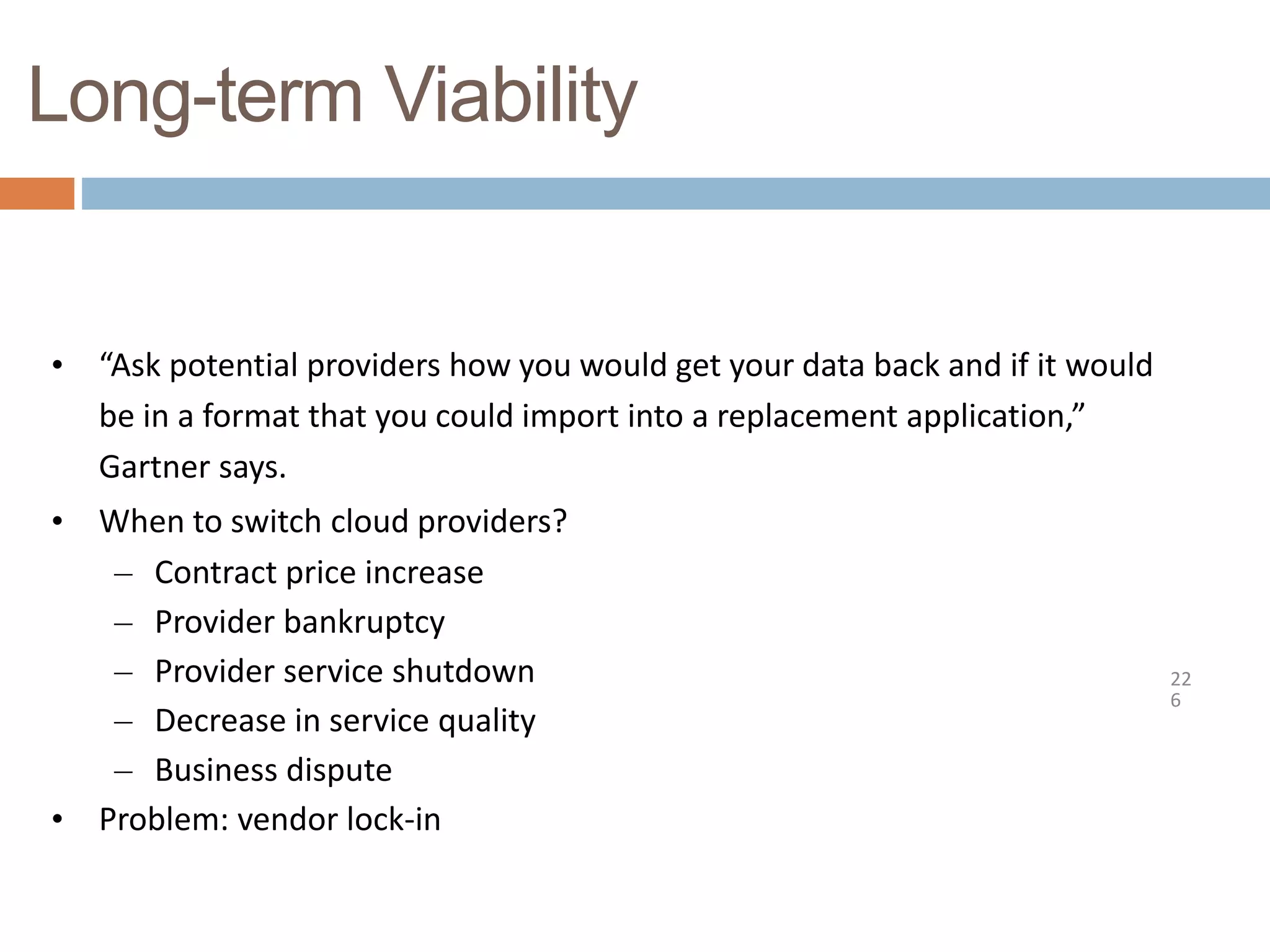Long-term Viability
22
6
• “Ask potential providers how you would get your data back and if it would
be in a format that you could import into a replacement application,”
Gartner says.
• When to switch cloud providers?
– Contract price increase
– Provider bankruptcy
– Provider service shutdown
– Decrease in service quality
– Business dispute
• Problem: vendor lock-in
 