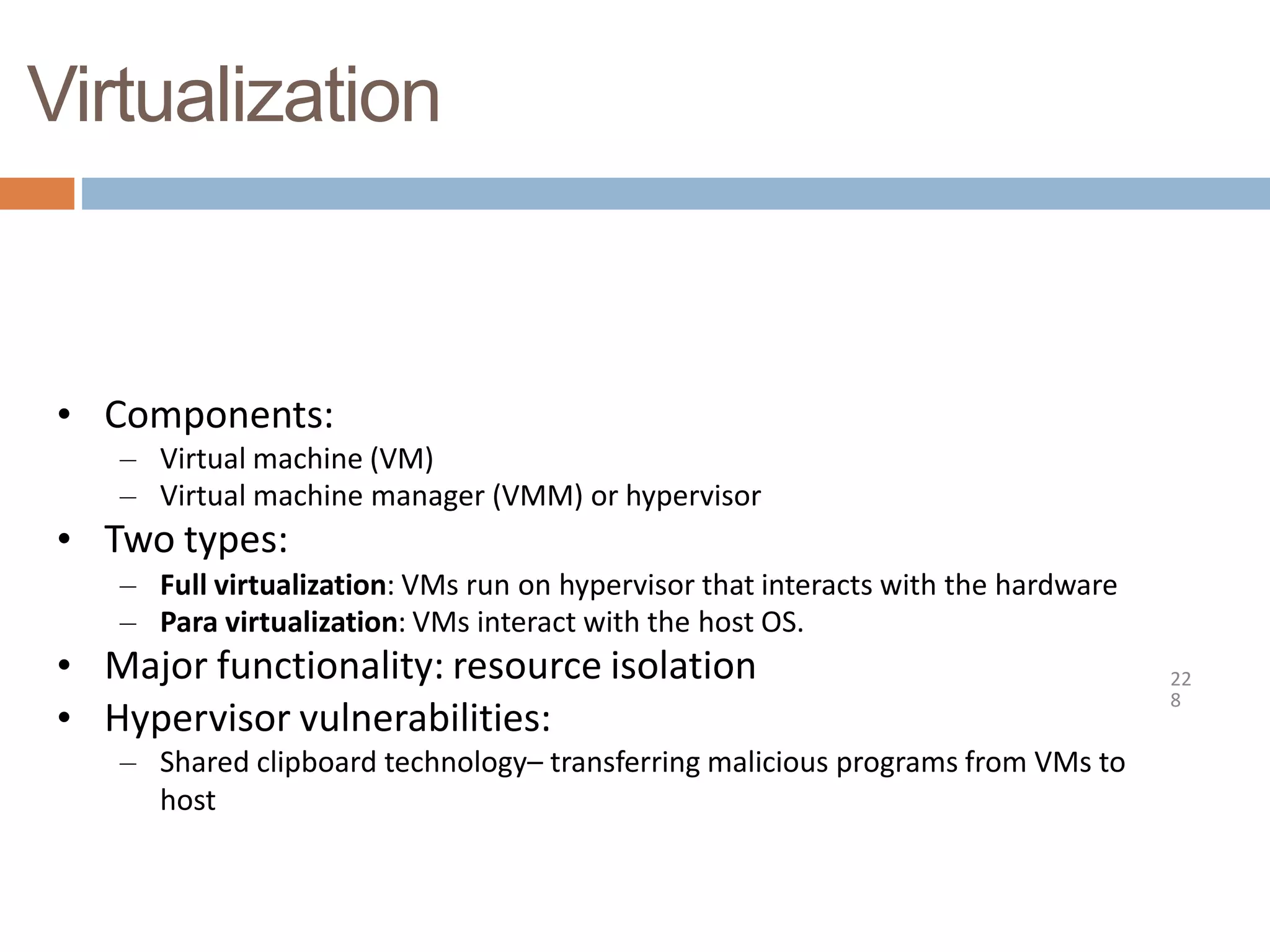 Virtualization
22
8
• Components:
– Virtual machine (VM)
– Virtual machine manager (VMM) or hypervisor
• Two types:
– Full virtualization: VMs run on hypervisor that interacts with the hardware
– Para virtualization: VMs interact with the host OS.
• Major functionality: resource isolation
• Hypervisor vulnerabilities:
– Shared clipboard technology– transferring malicious programs from VMs to
host
 