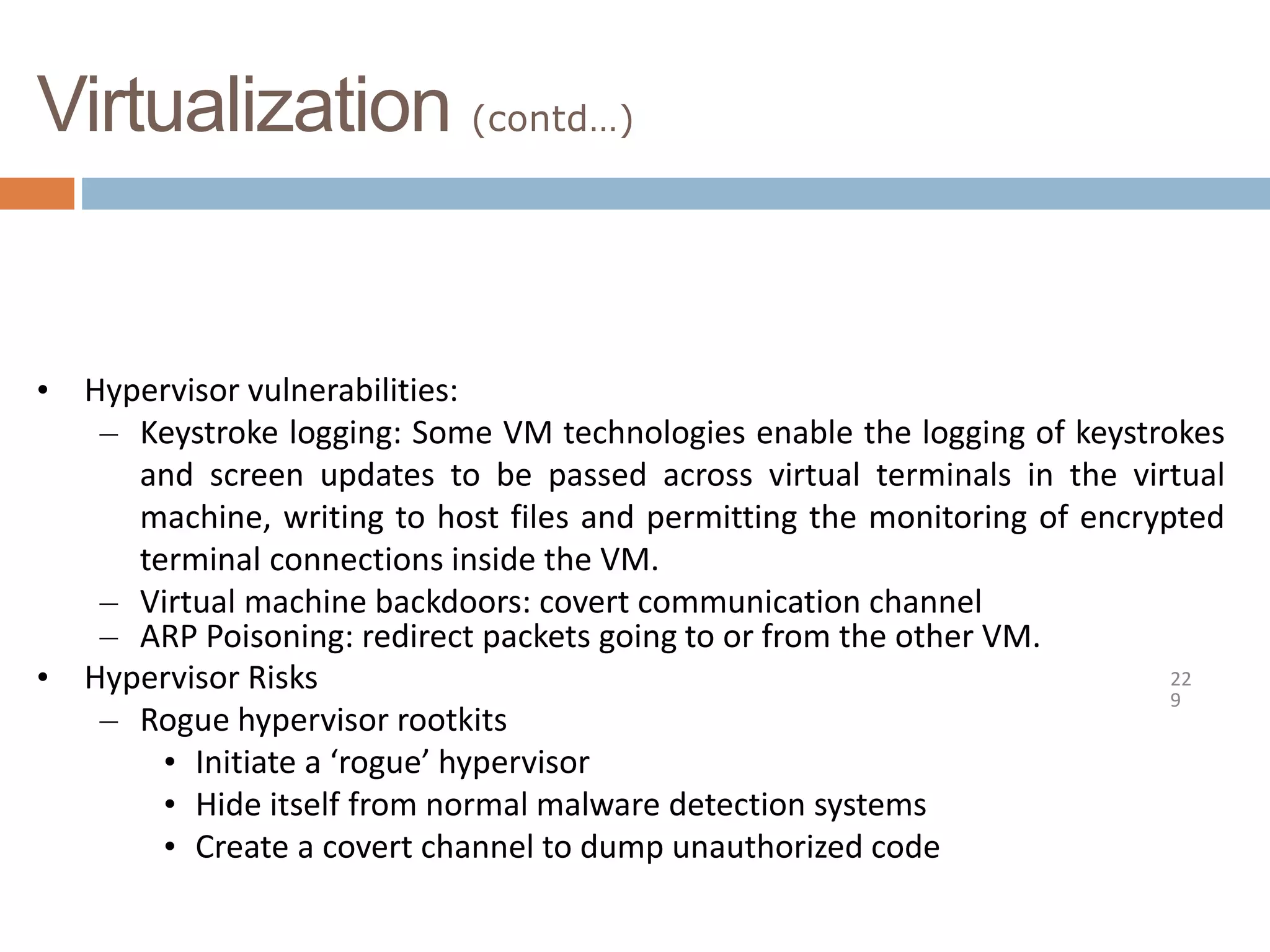 Virtualization (contd…)
22
9
• Hypervisor vulnerabilities:
– Keystroke logging: Some VM technologies enable the logging of keystrokes
and screen updates to be passed across virtual terminals in the virtual
machine, writing to host files and permitting the monitoring of encrypted
terminal connections inside the VM.
– Virtual machine backdoors: covert communication channel
– ARP Poisoning: redirect packets going to or from the other VM.
• Hypervisor Risks
– Rogue hypervisor rootkits
• Initiate a ‘rogue’ hypervisor
• Hide itself from normal malware detection systems
• Create a covert channel to dump unauthorized code
 