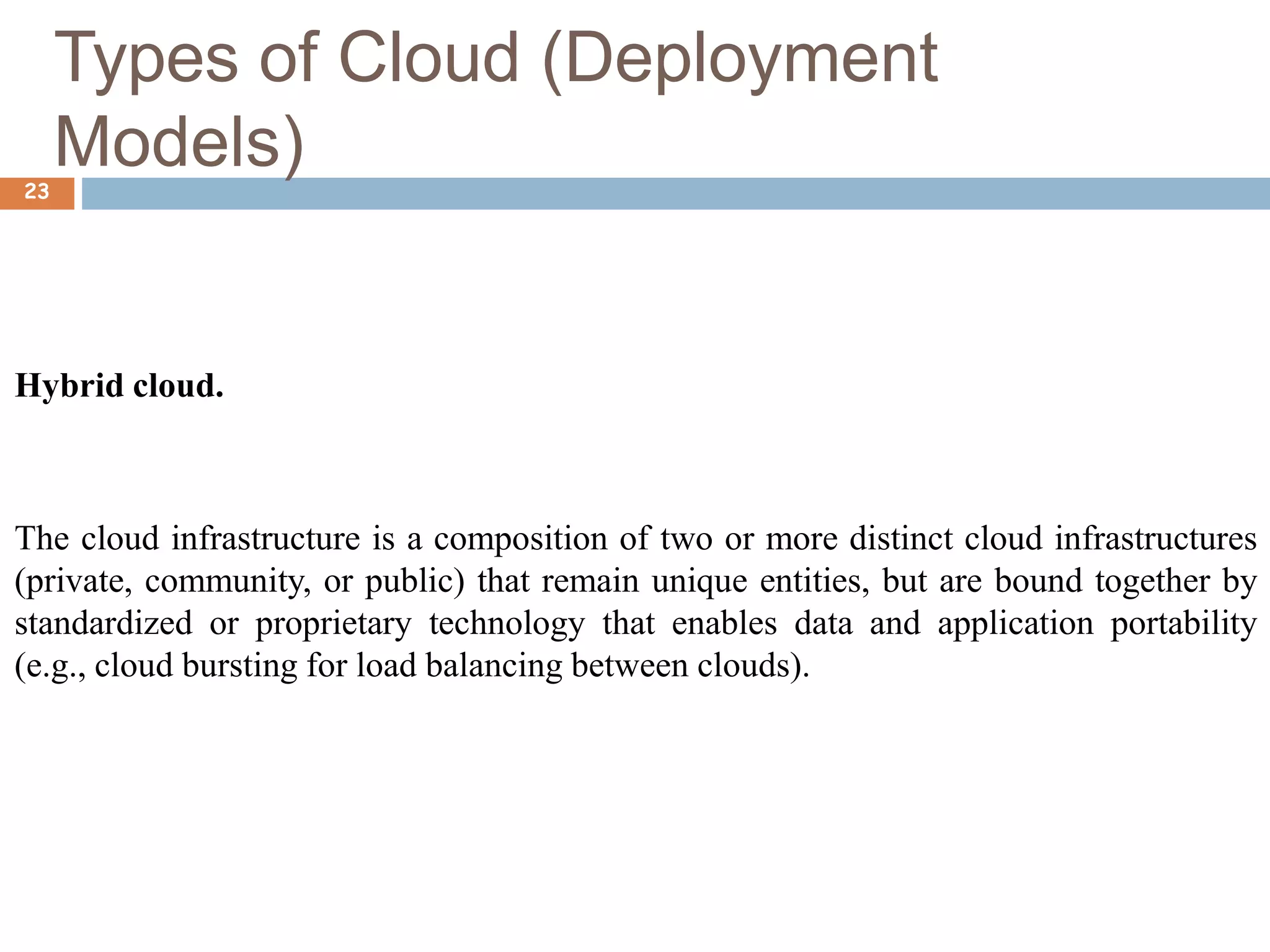 Types of Cloud (Deployment
Models)
23
Hybrid cloud.
The cloud infrastructure is a composition of two or more distinct cloud infrastructures
(private, community, or public) that remain unique entities, but are bound together by
standardized or proprietary technology that enables data and application portability
(e.g., cloud bursting for load balancing between clouds).
 