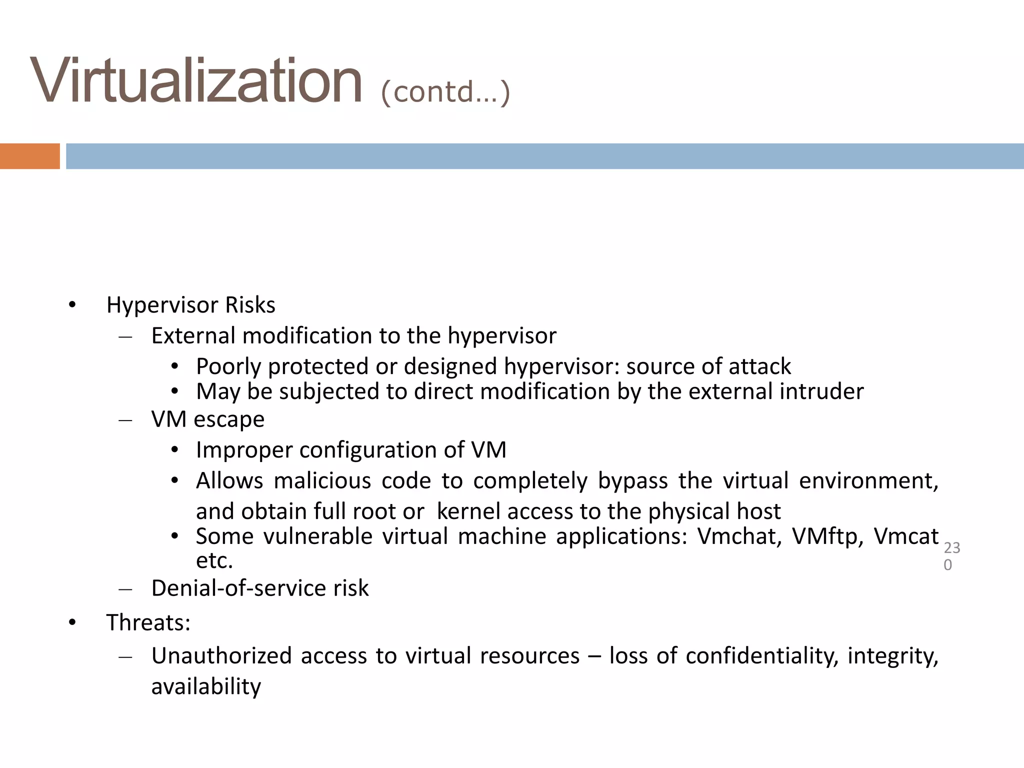Virtualization (contd…)
23
0
• Hypervisor Risks
– External modification to the hypervisor
• Poorly protected or designed hypervisor: source of attack
• May be subjected to direct modification by the external intruder
– VM escape
• Improper configuration of VM
• Allows malicious code to completely bypass the virtual environment,
and obtain full root or kernel access to the physical host
• Some vulnerable virtual machine applications: Vmchat, VMftp, Vmcat
etc.
– Denial-of-service risk
• Threats:
– Unauthorized access to virtual resources – loss of confidentiality, integrity,
availability
 