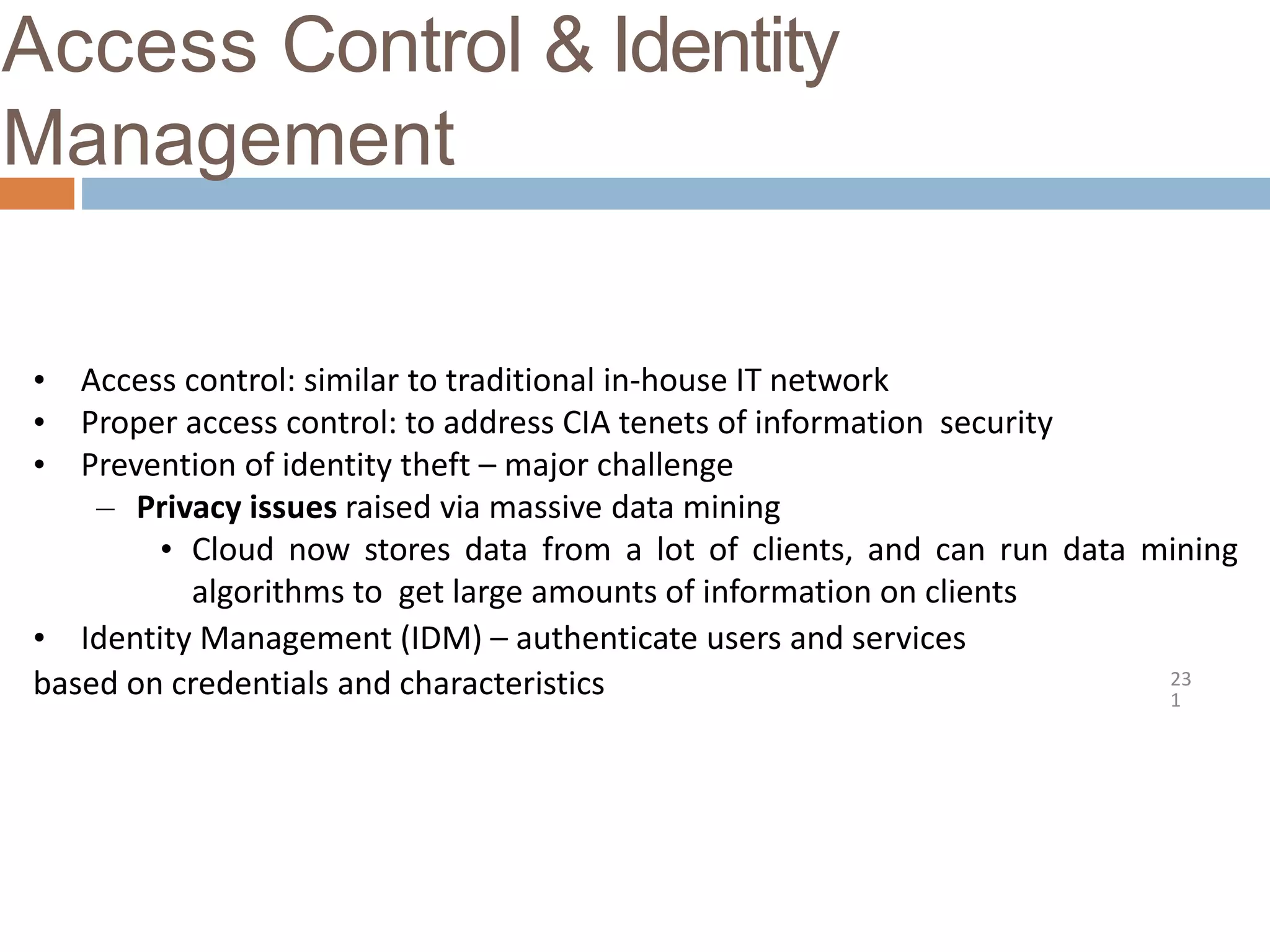 Access Control & Identity
Management
23
1
• Access control: similar to traditional in-house IT network
• Proper access control: to address CIA tenets of information security
• Prevention of identity theft – major challenge
– Privacy issues raised via massive data mining
• Cloud now stores data from a lot of clients, and can run data mining
algorithms to get large amounts of information on clients
• Identity Management (IDM) – authenticate users and services
based on credentials and characteristics
 