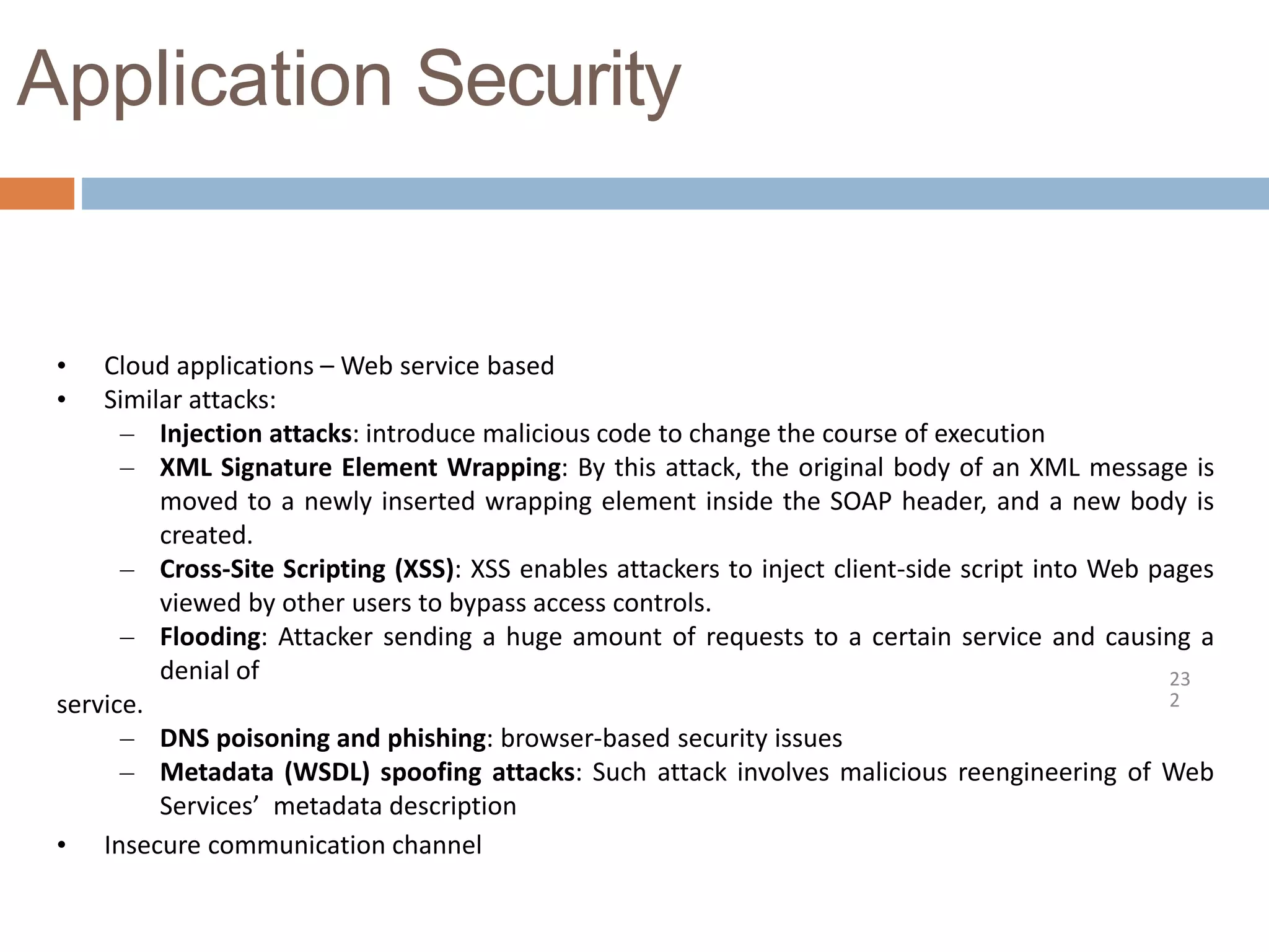 Application Security
23
2
• Cloud applications – Web service based
• Similar attacks:
– Injection attacks: introduce malicious code to change the course of execution
– XML Signature Element Wrapping: By this attack, the original body of an XML message is
moved to a newly inserted wrapping element inside the SOAP header, and a new body is
created.
– Cross-Site Scripting (XSS): XSS enables attackers to inject client-side script into Web pages
viewed by other users to bypass access controls.
– Flooding: Attacker sending a huge amount of requests to a certain service and causing a
denial of
service.
– DNS poisoning and phishing: browser-based security issues
– Metadata (WSDL) spoofing attacks: Such attack involves malicious reengineering of Web
Services’ metadata description
• Insecure communication channel
 