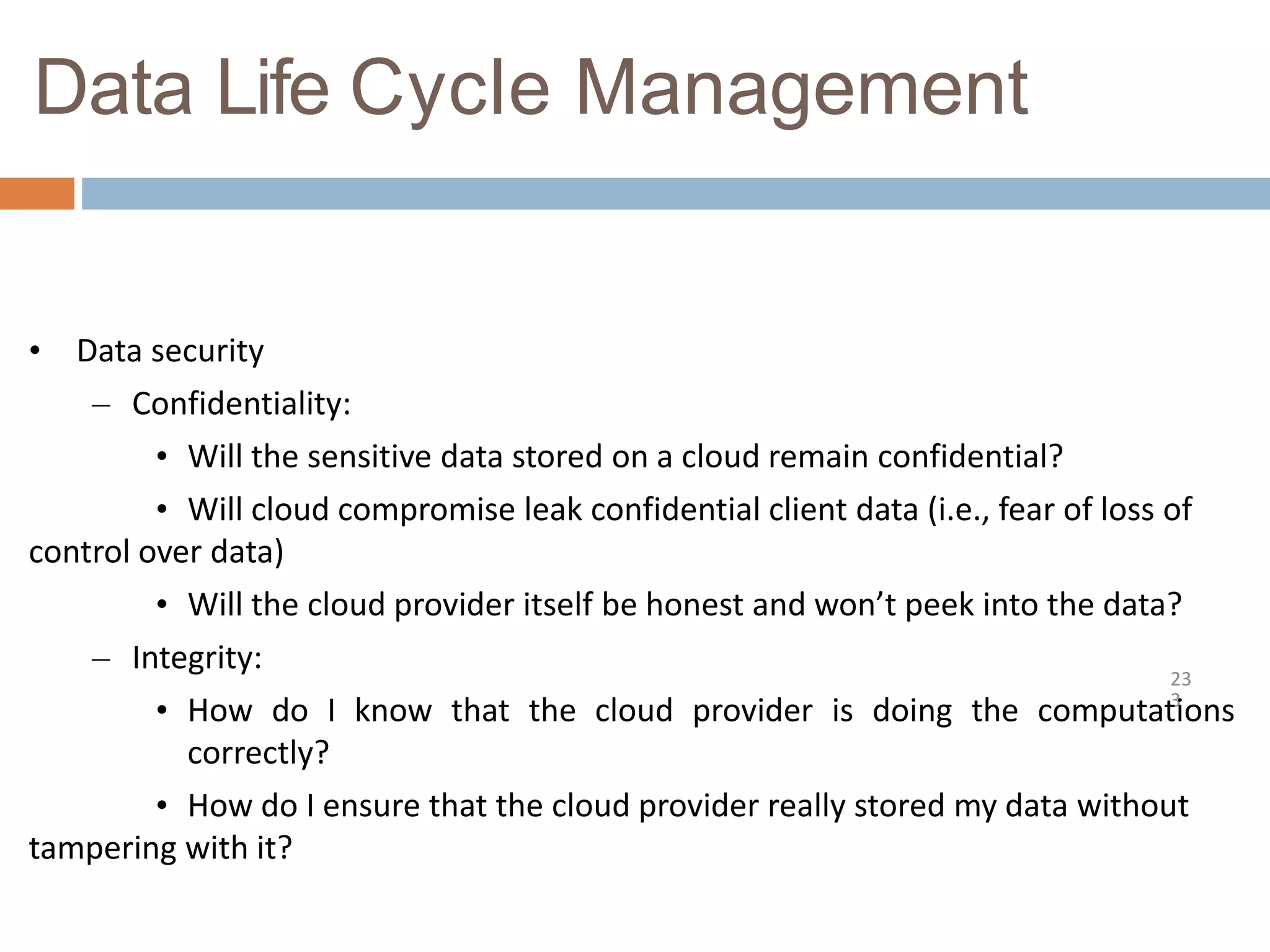 Data Life Cycle Management
23
3
• Data security
– Confidentiality:
• Will the sensitive data stored on a cloud remain confidential?
• Will cloud compromise leak confidential client data (i.e., fear of loss of
control over data)
• Will the cloud provider itself be honest and won’t peek into the data?
– Integrity:
• How do I know that the cloud provider is doing the computations
correctly?
• How do I ensure that the cloud provider really stored my data without
tampering with it?
 