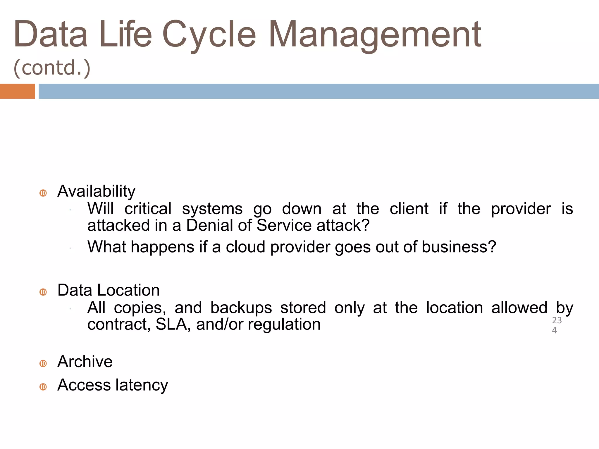 Data Life Cycle Management
(contd.)
23
4
 Availability
 Will critical systems go down at the client if the provider is
attacked in a Denial of Service attack?
 What happens if a cloud provider goes out of business?
 Data Location
 All copies, and backups stored only at the location allowed by
contract, SLA, and/or regulation
 Archive
 Access latency
 