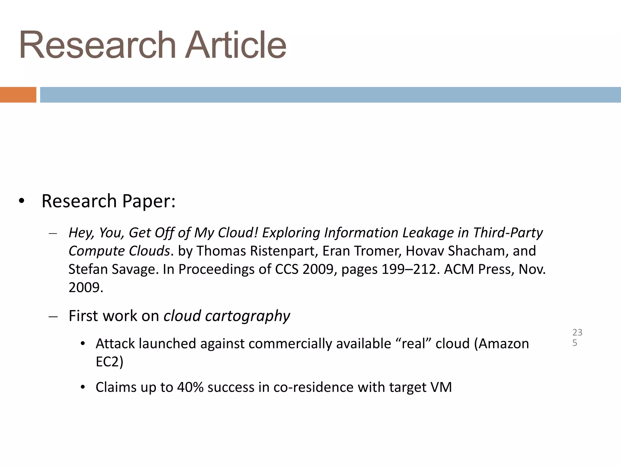 Research Article
23
5
• Research Paper:
– Hey, You, Get Off of My Cloud! Exploring Information Leakage in Third-Party
Compute Clouds. by Thomas Ristenpart, Eran Tromer, Hovav Shacham, and
Stefan Savage. In Proceedings of CCS 2009, pages 199–212. ACM Press, Nov.
2009.
– First work on cloud cartography
• Attack launched against commercially available “real” cloud (Amazon
EC2)
• Claims up to 40% success in co-residence with target VM
 