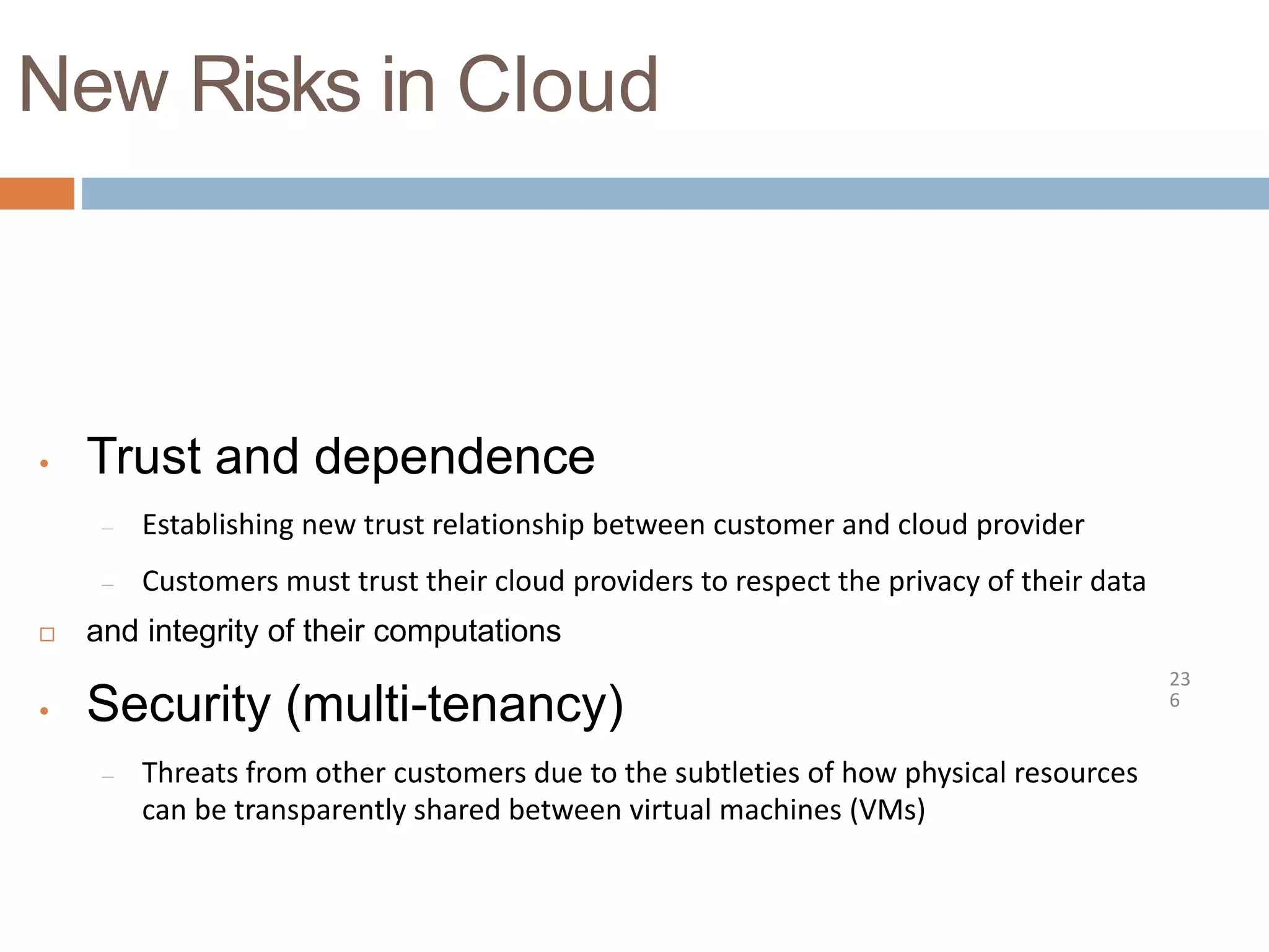 New Risks in Cloud
23
6
• Trust and dependence
– Establishing new trust relationship between customer and cloud provider
– Customers must trust their cloud providers to respect the privacy of their data
 and integrity of their computations
• Security (multi-tenancy)
– Threats from other customers due to the subtleties of how physical resources
can be transparently shared between virtual machines (VMs)
 