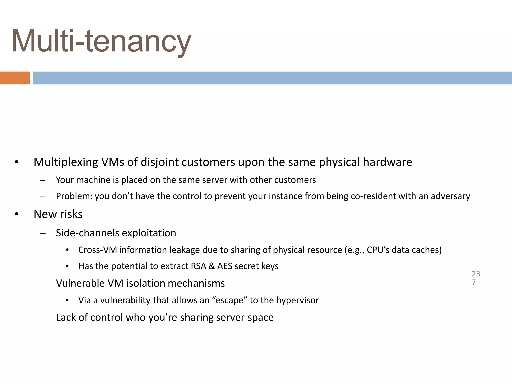 Multi-tenancy
23
7
• Multiplexing VMs of disjoint customers upon the same physical hardware
– Your machine is placed on the same server with other customers
– Problem: you don’t have the control to prevent your instance from being co-resident with an adversary
• New risks
– Side-channels exploitation
• Cross-VM information leakage due to sharing of physical resource (e.g., CPU’s data caches)
• Has the potential to extract RSA & AES secret keys
– Vulnerable VM isolation mechanisms
• Via a vulnerability that allows an “escape” to the hypervisor
– Lack of control who you’re sharing server space
 