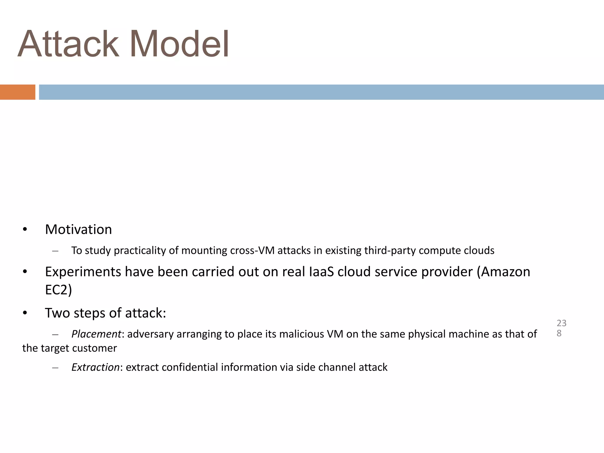 Attack Model
23
8
• Motivation
– To study practicality of mounting cross-VM attacks in existing third-party compute clouds
• Experiments have been carried out on real IaaS cloud service provider (Amazon
EC2)
• Two steps of attack:
– Placement: adversary arranging to place its malicious VM on the same physical machine as that of
the target customer
– Extraction: extract confidential information via side channel attack
 