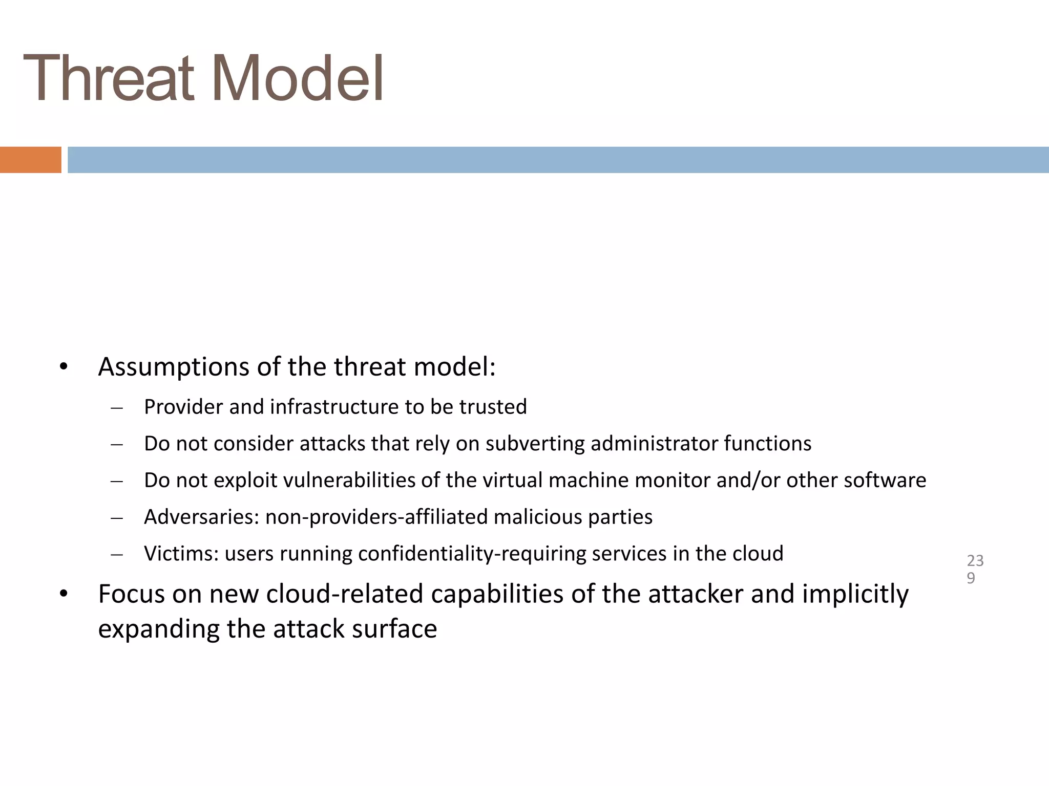 Threat Model
23
9
• Assumptions of the threat model:
– Provider and infrastructure to be trusted
– Do not consider attacks that rely on subverting administrator functions
– Do not exploit vulnerabilities of the virtual machine monitor and/or other software
– Adversaries: non-providers-affiliated malicious parties
– Victims: users running confidentiality-requiring services in the cloud
• Focus on new cloud-related capabilities of the attacker and implicitly
expanding the attack surface
 