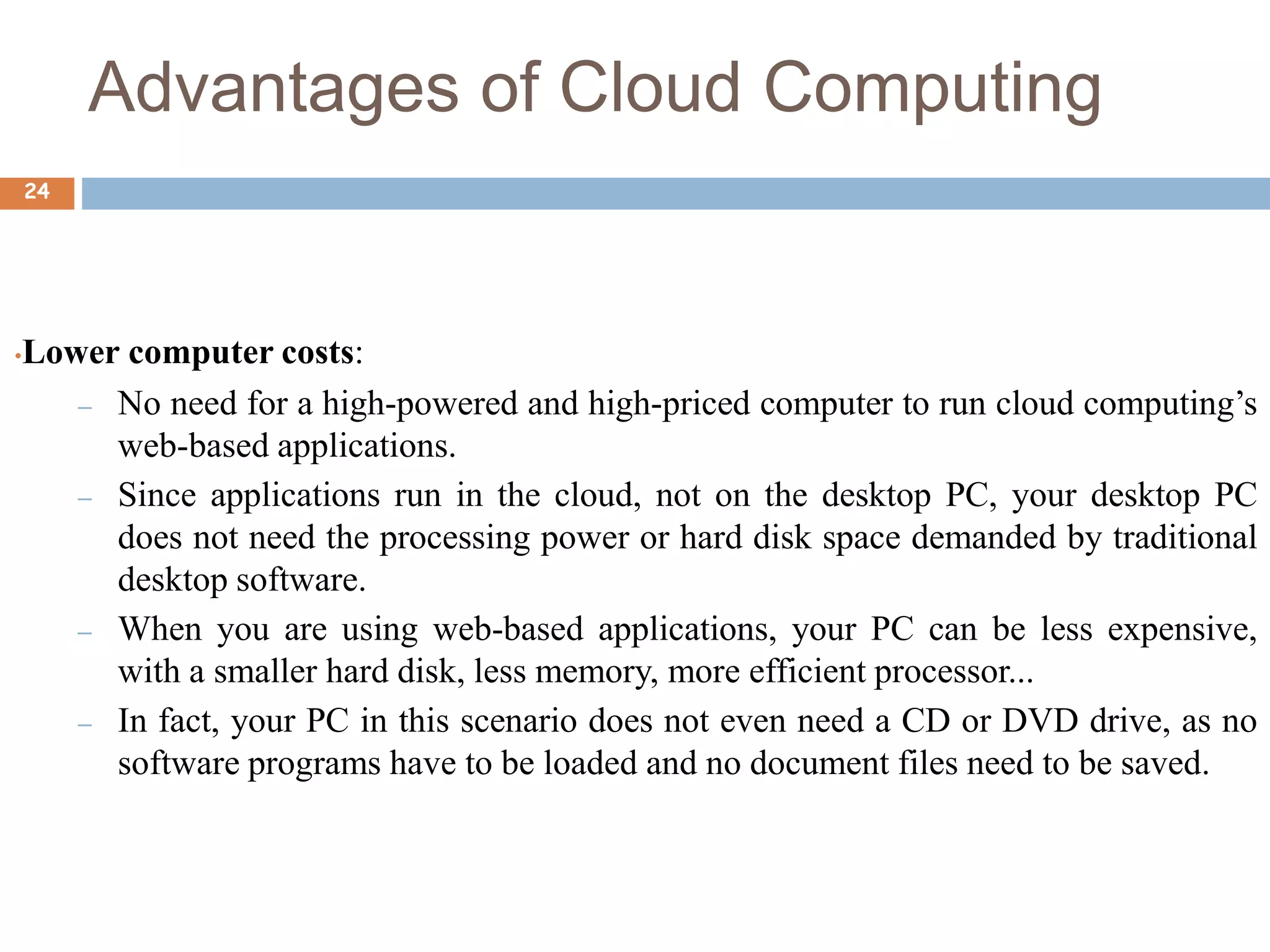 Advantages of Cloud Computing
24
•Lower computer costs:
– No need for a high-powered and high-priced computer to run cloud computing’s
web-based applications.
– Since applications run in the cloud, not on the desktop PC, your desktop PC
does not need the processing power or hard disk space demanded by traditional
desktop software.
– When you are using web-based applications, your PC can be less expensive,
with a smaller hard disk, less memory, more efficient processor...
– In fact, your PC in this scenario does not even need a CD or DVD drive, as no
software programs have to be loaded and no document files need to be saved.
 