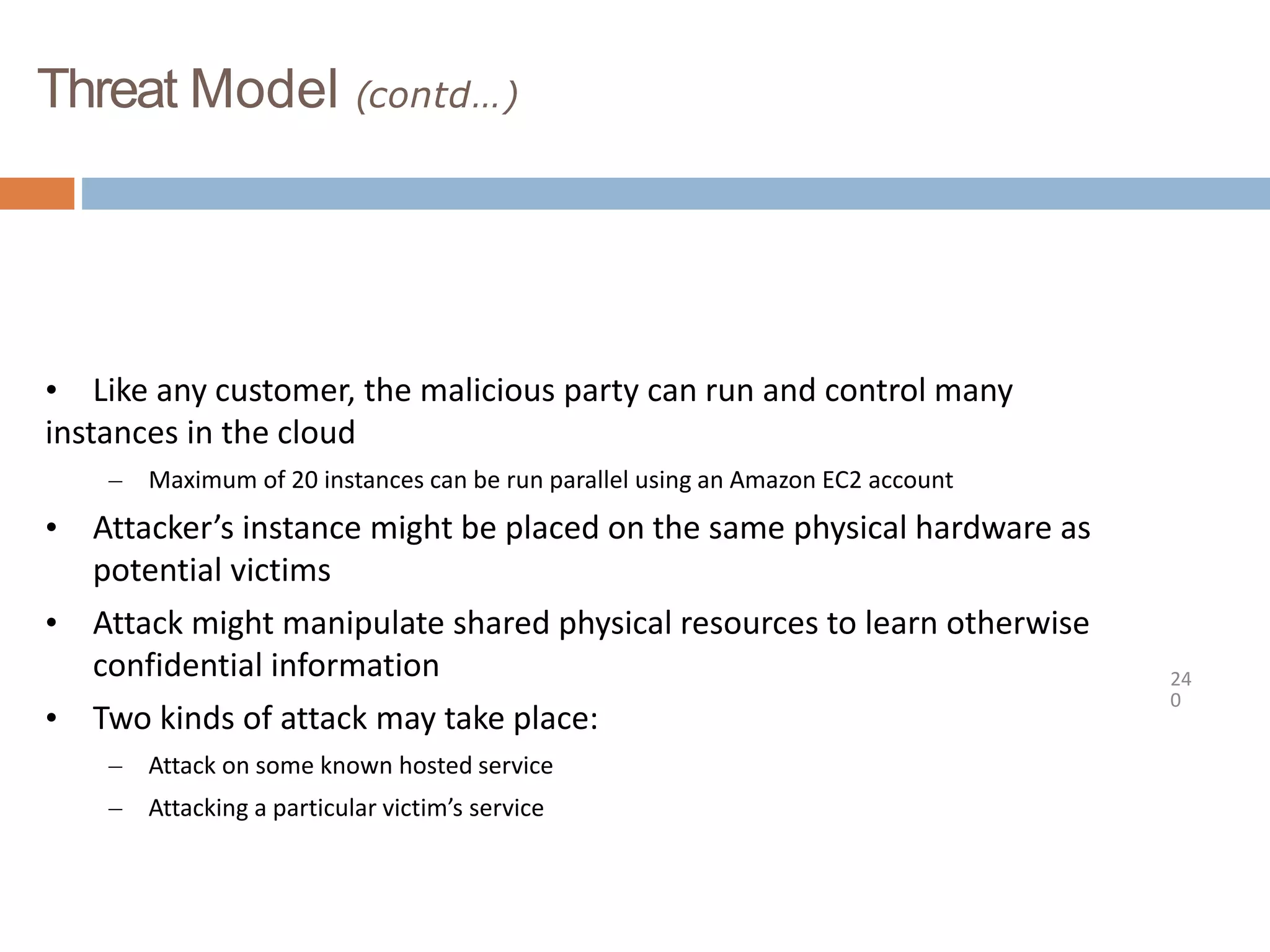 Threat Model (contd…)
24
0
• Like any customer, the malicious party can run and control many
instances in the cloud
– Maximum of 20 instances can be run parallel using an Amazon EC2 account
• Attacker’s instance might be placed on the same physical hardware as
potential victims
• Attack might manipulate shared physical resources to learn otherwise
confidential information
• Two kinds of attack may take place:
– Attack on some known hosted service
– Attacking a particular victim’s service
 