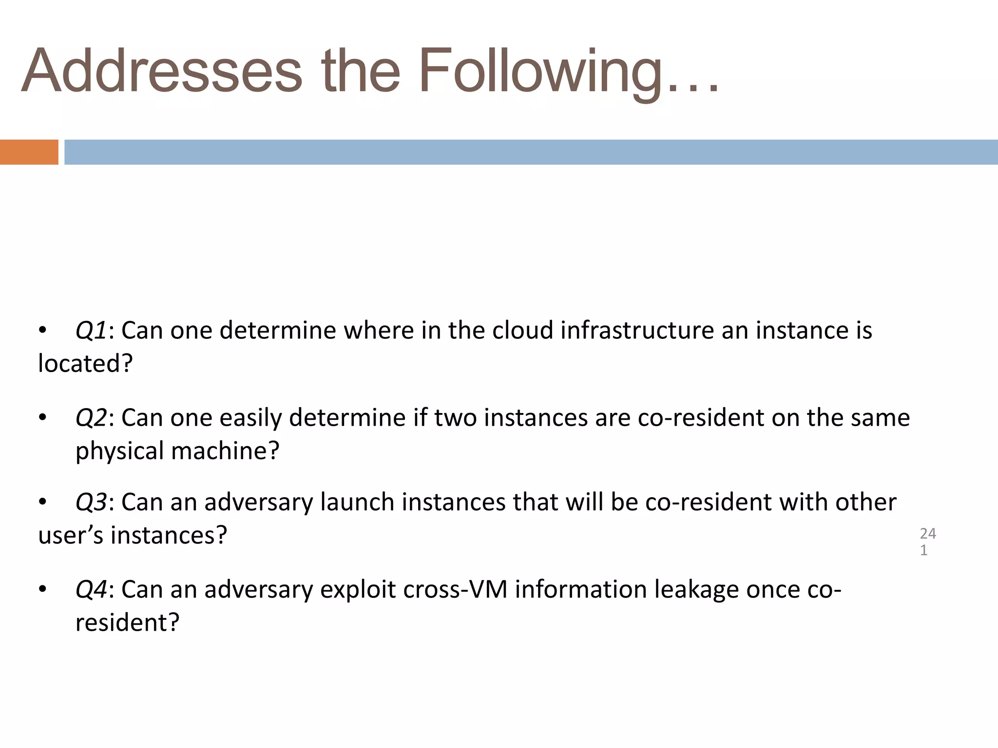 Addresses the Following…
24
1
• Q1: Can one determine where in the cloud infrastructure an instance is
located?
• Q2: Can one easily determine if two instances are co-resident on the same
physical machine?
• Q3: Can an adversary launch instances that will be co-resident with other
user’s instances?
• Q4: Can an adversary exploit cross-VM information leakage once co-
resident?
 
