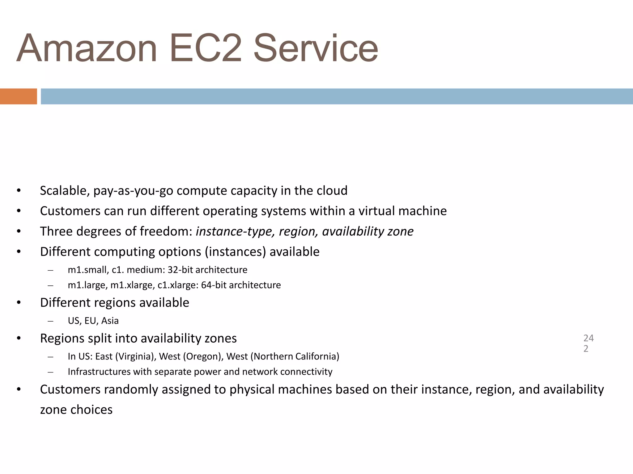 Amazon EC2 Service
24
2
• Scalable, pay-as-you-go compute capacity in the cloud
• Customers can run different operating systems within a virtual machine
• Three degrees of freedom: instance-type, region, availability zone
• Different computing options (instances) available
– m1.small, c1. medium: 32-bit architecture
– m1.large, m1.xlarge, c1.xlarge: 64-bit architecture
• Different regions available
– US, EU, Asia
• Regions split into availability zones
– In US: East (Virginia), West (Oregon), West (Northern California)
– Infrastructures with separate power and network connectivity
• Customers randomly assigned to physical machines based on their instance, region, and availability
zone choices
 