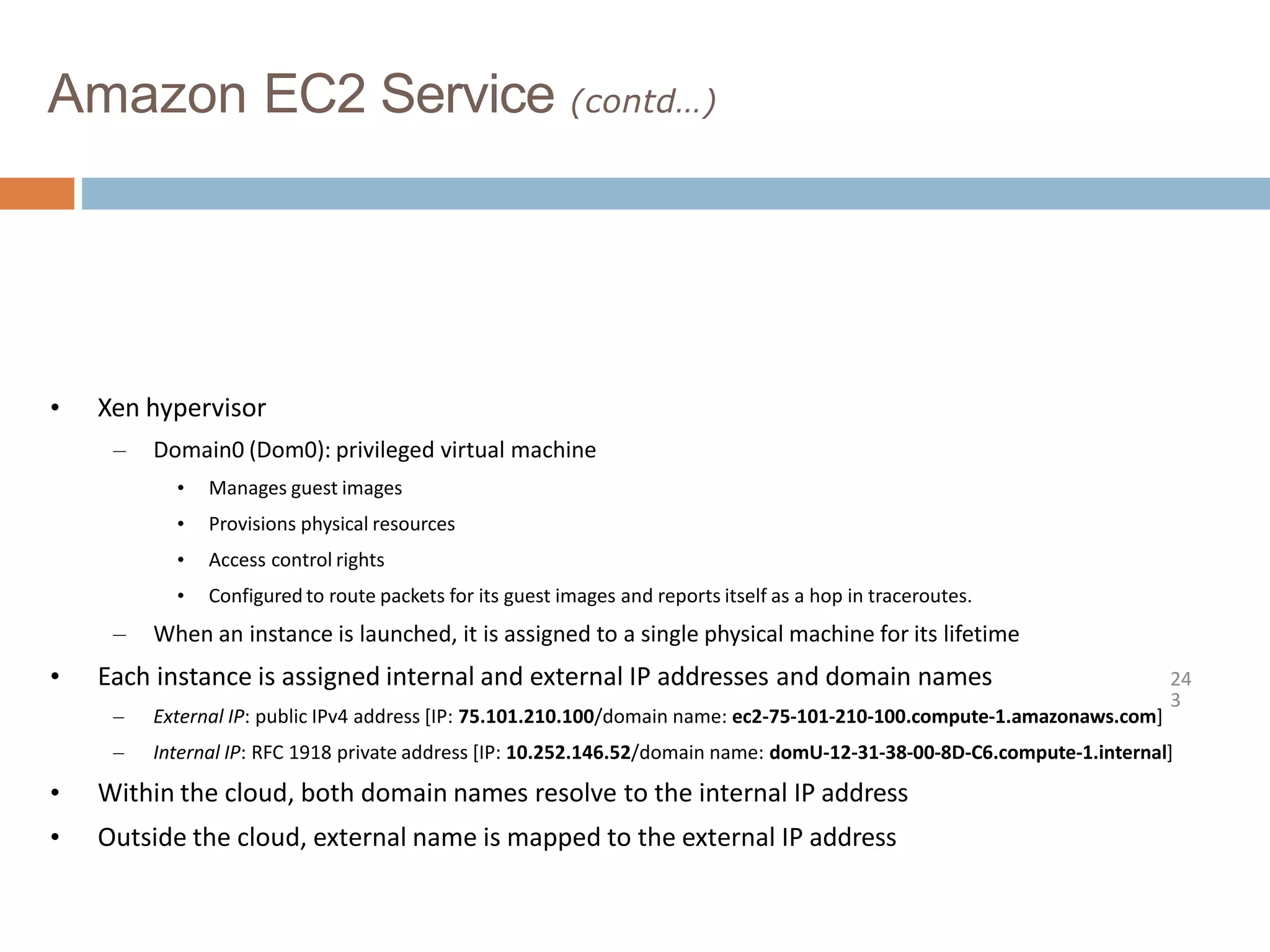 Amazon EC2 Service (contd…)
24
3
• Xen hypervisor
– Domain0 (Dom0): privileged virtual machine
• Manages guest images
• Provisions physical resources
• Access control rights
• Configured to route packets for its guest images and reports itself as a hop in traceroutes.
– When an instance is launched, it is assigned to a single physical machine for its lifetime
• Each instance is assigned internal and external IP addresses and domain names
– External IP: public IPv4 address [IP: 75.101.210.100/domain name: ec2-75-101-210-100.compute-1.amazonaws.com]
– Internal IP: RFC 1918 private address [IP: 10.252.146.52/domain name: domU-12-31-38-00-8D-C6.compute-1.internal]
• Within the cloud, both domain names resolve to the internal IP address
• Outside the cloud, external name is mapped to the external IP address
 