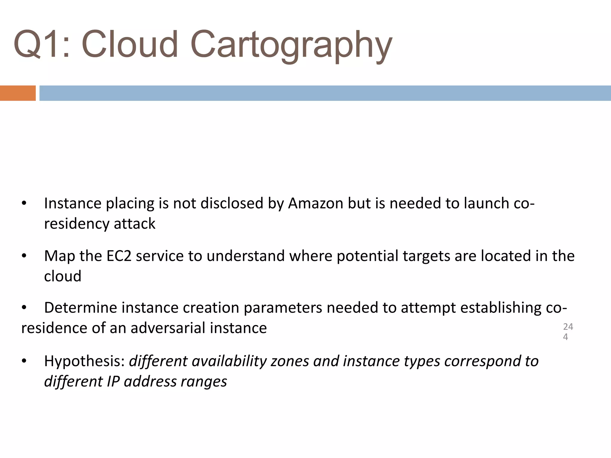 Q1: Cloud Cartography
24
4
• Instance placing is not disclosed by Amazon but is needed to launch co-
residency attack
• Map the EC2 service to understand where potential targets are located in the
cloud
• Determine instance creation parameters needed to attempt establishing co-
residence of an adversarial instance
• Hypothesis: different availability zones and instance types correspond to
different IP address ranges
 