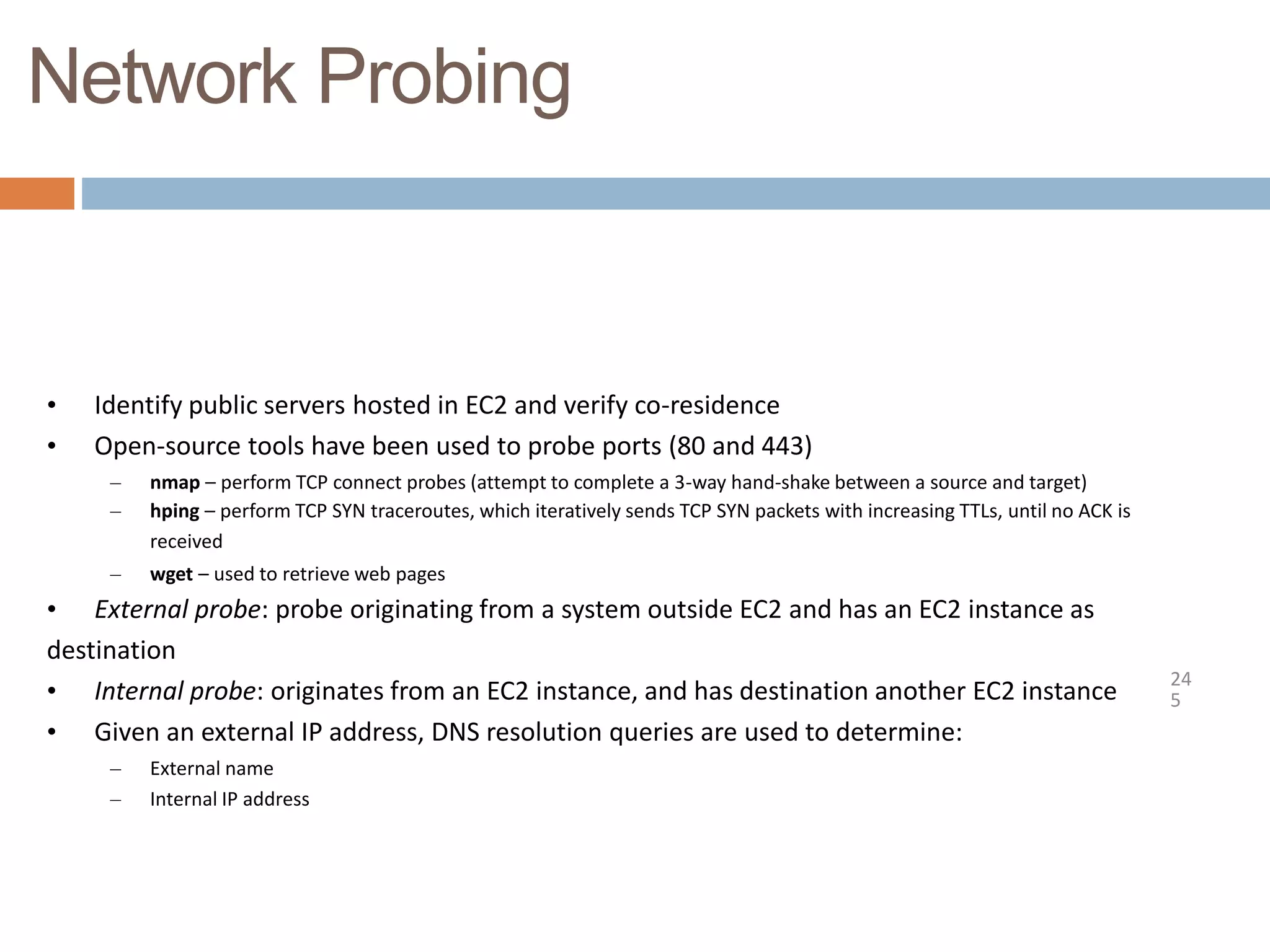 Network Probing
24
5
• Identify public servers hosted in EC2 and verify co-residence
• Open-source tools have been used to probe ports (80 and 443)
– nmap – perform TCP connect probes (attempt to complete a 3-way hand-shake between a source and target)
– hping – perform TCP SYN traceroutes, which iteratively sends TCP SYN packets with increasing TTLs, until no ACK is
received
– wget – used to retrieve web pages
• External probe: probe originating from a system outside EC2 and has an EC2 instance as
destination
• Internal probe: originates from an EC2 instance, and has destination another EC2 instance
• Given an external IP address, DNS resolution queries are used to determine:
– External name
– Internal IP address
 