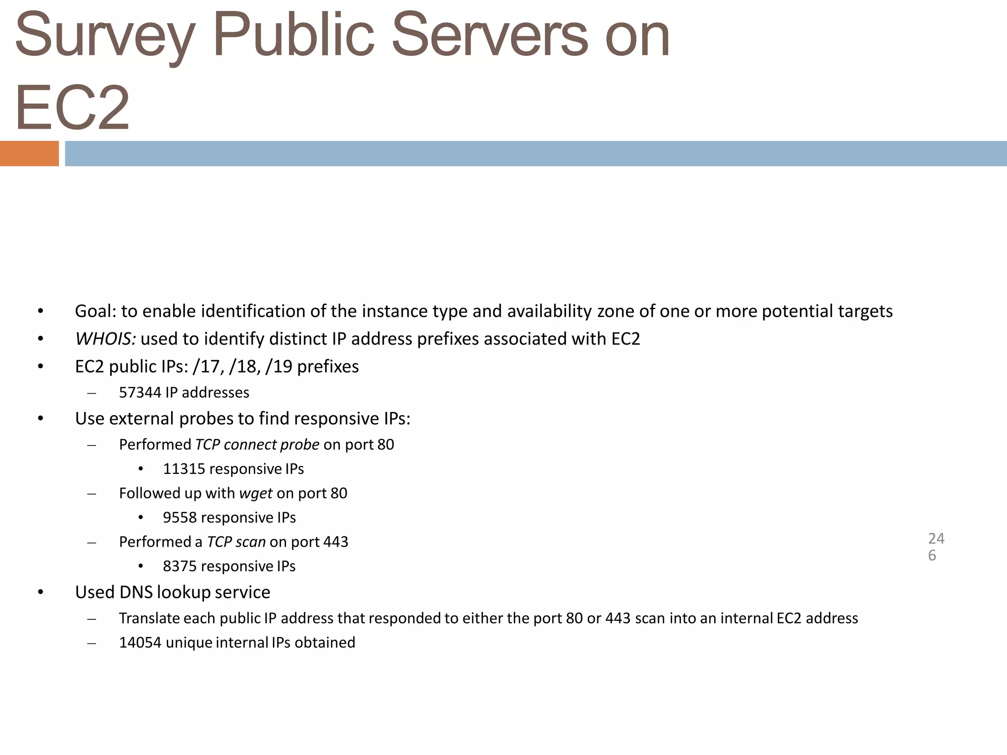 Survey Public Servers on
EC2
24
6
• Goal: to enable identification of the instance type and availability zone of one or more potential targets
• WHOIS: used to identify distinct IP address prefixes associated with EC2
• EC2 public IPs: /17, /18, /19 prefixes
– 57344 IP addresses
• Use external probes to find responsive IPs:
– Performed TCP connect probe on port 80
• 11315 responsive IPs
– Followed up with wget on port 80
• 9558 responsive IPs
– Performed a TCP scan on port 443
• 8375 responsive IPs
• Used DNS lookup service
– Translate each public IP address that responded to either the port 80 or 443 scan into an internal EC2 address
– 14054 unique internal IPs obtained
 