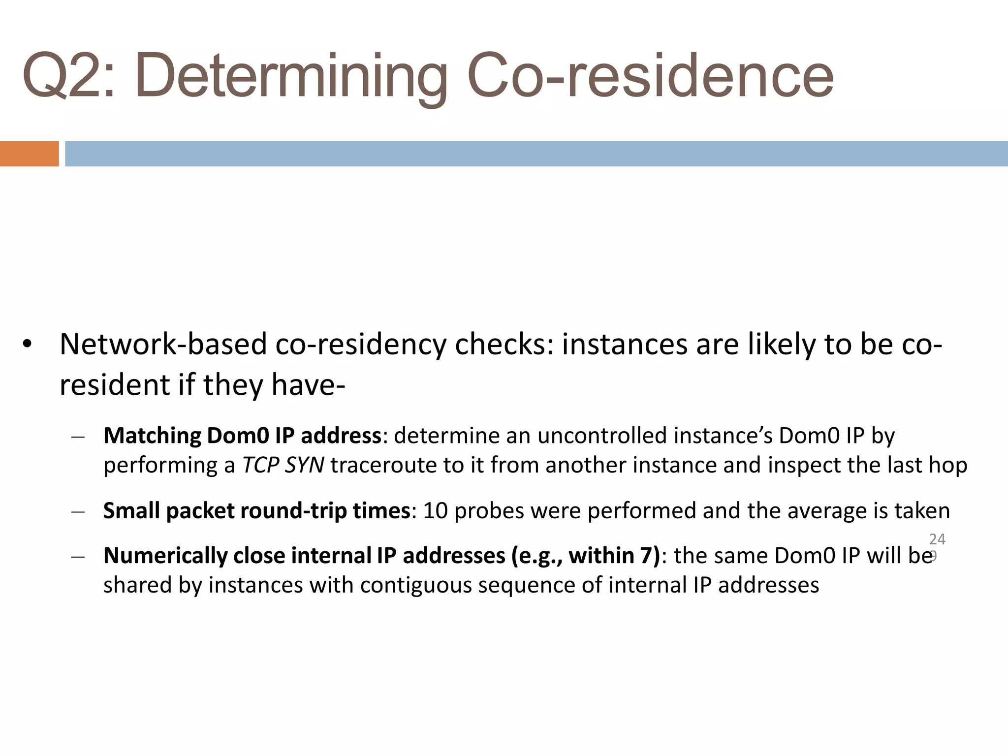 Q2: Determining Co-residence
24
9
• Network-based co-residency checks: instances are likely to be co-
resident if they have-
– Matching Dom0 IP address: determine an uncontrolled instance’s Dom0 IP by
performing a TCP SYN traceroute to it from another instance and inspect the last hop
– Small packet round-trip times: 10 probes were performed and the average is taken
– Numerically close internal IP addresses (e.g., within 7): the same Dom0 IP will be
shared by instances with contiguous sequence of internal IP addresses
 
