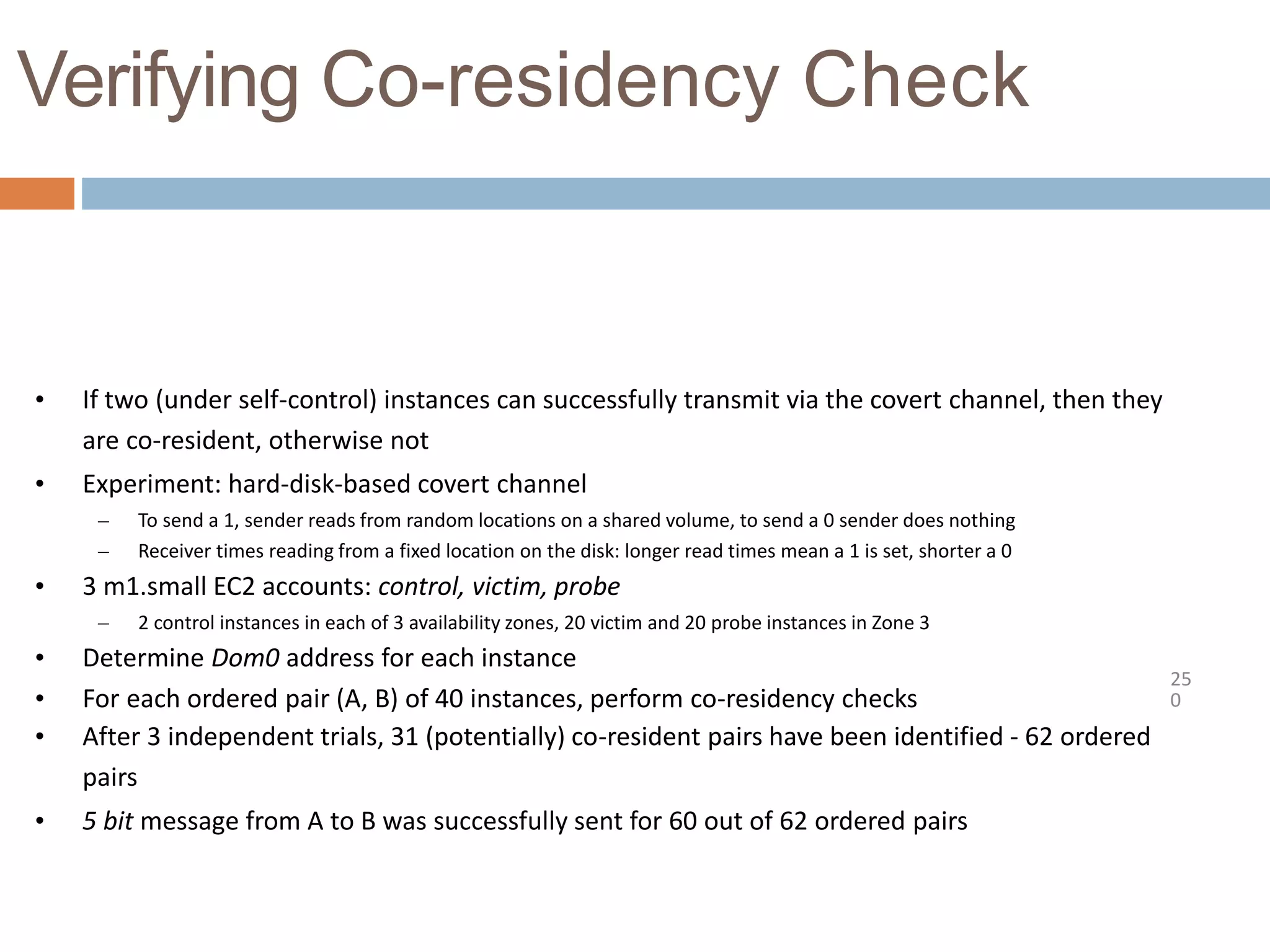 Verifying Co-residency Check
25
0
• If two (under self-control) instances can successfully transmit via the covert channel, then they
are co-resident, otherwise not
• Experiment: hard-disk-based covert channel
– To send a 1, sender reads from random locations on a shared volume, to send a 0 sender does nothing
– Receiver times reading from a fixed location on the disk: longer read times mean a 1 is set, shorter a 0
• 3 m1.small EC2 accounts: control, victim, probe
– 2 control instances in each of 3 availability zones, 20 victim and 20 probe instances in Zone 3
• Determine Dom0 address for each instance
• For each ordered pair (A, B) of 40 instances, perform co-residency checks
• After 3 independent trials, 31 (potentially) co-resident pairs have been identified - 62 ordered
pairs
• 5 bit message from A to B was successfully sent for 60 out of 62 ordered pairs
 