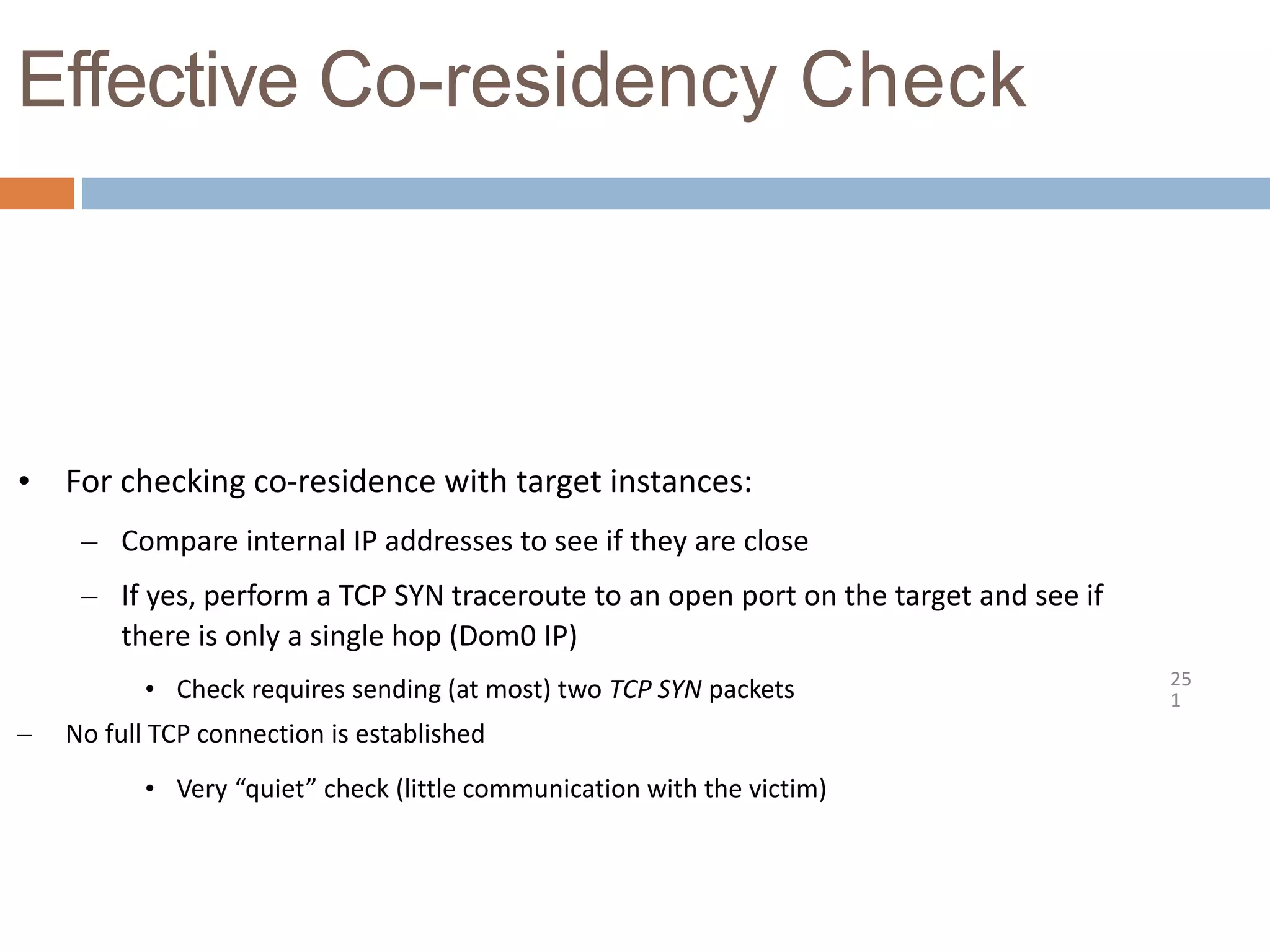 Effective Co-residency Check
25
1
• For checking co-residence with target instances:
– Compare internal IP addresses to see if they are close
– If yes, perform a TCP SYN traceroute to an open port on the target and see if
there is only a single hop (Dom0 IP)
• Check requires sending (at most) two TCP SYN packets
– No full TCP connection is established
• Very “quiet” check (little communication with the victim)
 